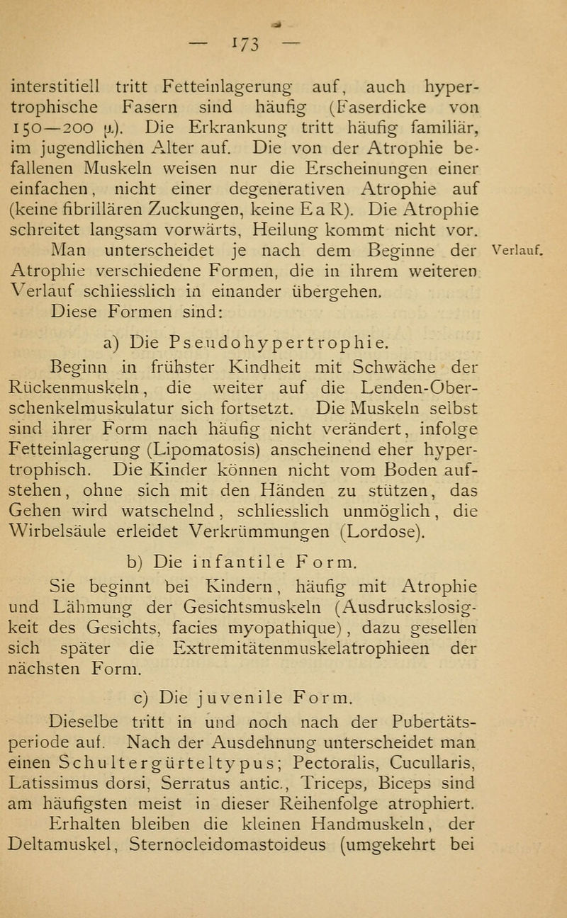 interstitiell tritt Fetteinlagerung- auf, auch hyper- trophische Fasern sind haufig (Faserdicke von 150—200 [J.). Die Erkrankung tritt haufig familiar, im jugendlicheii Alter auf. Die von der Atrophic be- fallenen Muskeln weisen nur die Erscheinungen einer einfachen, nicht einer degenerativen Atrophie auf (keine fibrillaren Zuckungen, keine Ea R). Die Atrophie schreitet langsam vorwarts, Heilung kommt nicht vor. Man unterscheidet je nach dem Beginne der Verlauf. Atrophie verschiedene Formen, die in ihrem weiteren \^erlauf schiiesslich in einander iibergehen. Diese Formen sind: a) Die Ps eudo hyper t r op hie. Beginn in friihster Kindheit mit Schwache der Riickenmuskeln, die weiter auf die Lenden-Ober- schenkelmuskulatur sich fortsetzt. Die Muskeln selbst sind ihrer Form nach haufig nicht verandert, infolge Fetteinlagerung (Lipomatosis) anscheinend eher hyper- trophisch. Die Kinder konnen nicht vom Boden auf- stehen, ohne sich mit den Handen zu sti.itzen, das Gehen wird watschelnd, schiiesslich unmoghch, die Wirbelsaule erleidet Verkriimmungen (Lordose). b) Die infantile Form. Sie beginnt bei Kindern, haufig mit Atrophie und Lahmung der Gesichtsmuskeln (Ausdruckslosig- keit des Gesichts, facies myopathique), dazu gesellen sich spater die Extremitatenmuskelatrophieen der nachsten Form. c) Die juvenile Form. Dieselbe tritt in und noch nach der Pubertats- periode auf. Nach der /\usdehnung unterscheidet man einen Schu It ergiirtelty pus ; Pectoralis, CucuUaris, Latissimus dorsi, Serratus antic, Triceps, Biceps sind am haufigsten meist in dieser Reihenfolge atrophiert. Erhalten bleiben die kleinen Handmuskeln, der Deltamuskel, Sternocleidomastoideus (umgekehrt bei