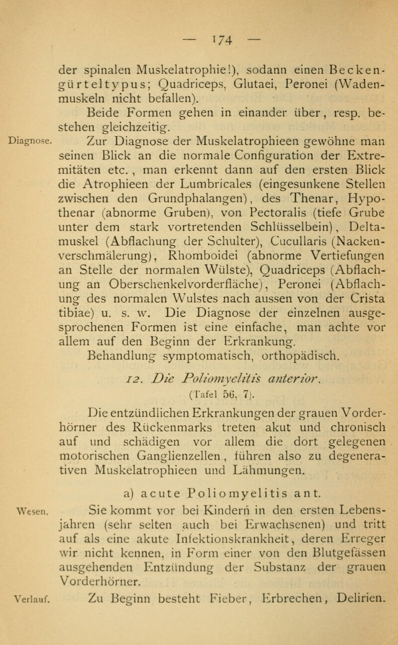 der spinalen Muskelatrophie!), sodann eineii Becken- giirteltypus; Quadriceps, Glutaei, Peronei (Waden- muskeln nicht befallen). Beide Formen gehen in einander iiber, resp. be- stehen gleichzeitig. Zur Diagnose der Muskelatrophieen gevvohne man seinen Blick an die normale Configuration der P2xtre- mitaten etc. , man erkennt dann auf den ersten Blick die Atrophieen der Lumbricales (eingesunkene Stellen zwischen den Grundphalangen), des Thenar, Hypo- thenar (abnorme Gruben), von Pectoralis (tiefe Grube unter dem stark vortretenden Schliisselbein), Delta- muskel (Abflachung der Schulter), CucuUaris (Nacken- verschmalerung), Rhomboidei (abnorme Vertiefungen an Stelle der normalen Wiilste), Quadriceps (Abflach- ung an Oberschenkelvorderflache), Peronei (Abflach- ung des normalen Wulstes nach aussen von der Crista tibiae) u. s. w. Die Diagnose der einzelnen ausge- sprochenen Formen ist eine einfache, man achte vor allem auf den Beginn der Erkrankung. Behandlung symptomatisch, orthopadisch. 12. Die Polioinyelitis anterior. (Tafel 5G. 7). Die entziindlichen Erkrankungen der grauen Vorder- horner des Ruckenmarks treten akut und chronisch auf und schadigen vor allem die dort gelegenen motorischen Ganglienzellen , fiihren also zu degenera- tiven Muskelatrophieen und Lahmungen. a) acute Poliomyelitis ant. Wesen. Sie kommt vor bei Kinderii in den ersten Lebens- jahren (sehr selten auch bei PLrvvachsenen) und tritt auf als eine akute Infektionskrankheit, deren Erreger wir nicht kennen, in P'orm einer von den Blutgefiissen ausgehenden luitziindung der Substanz der grauen Vorderhorner. Verlauf. Zu Beginn besteht Fieber, Erbrechen, DeHrien.