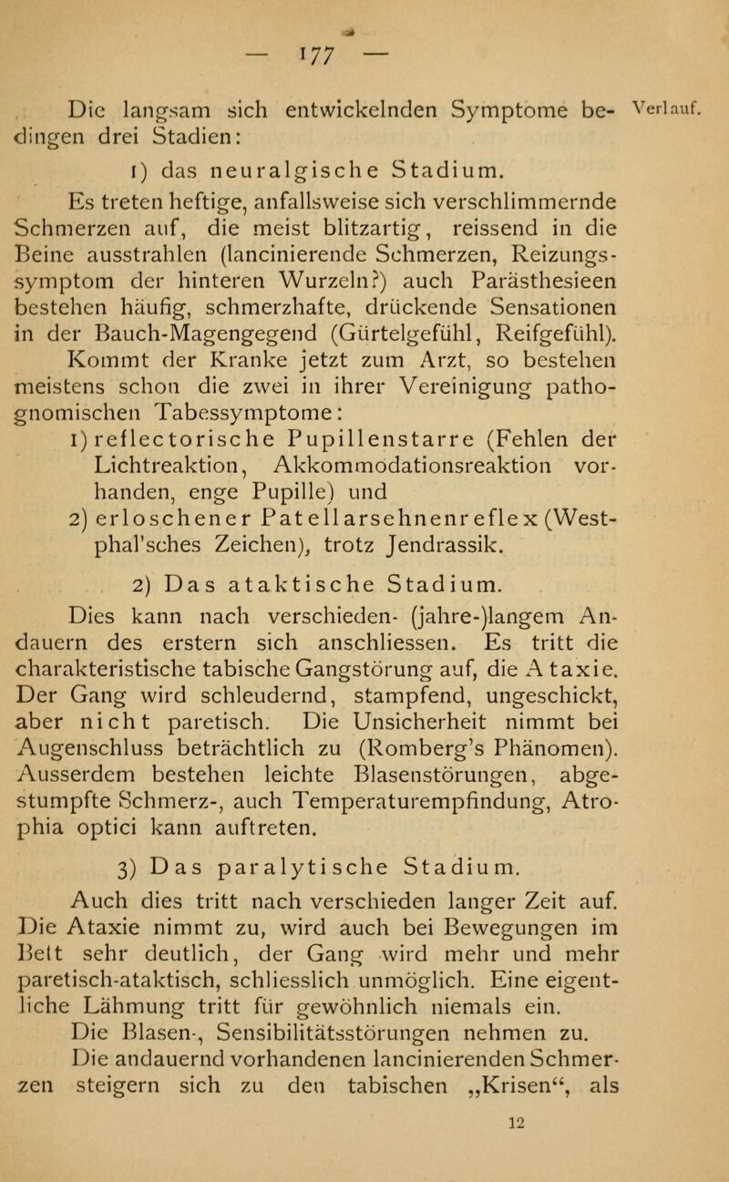 — ^17 — Die langsam sich entwickelnden Symptome be- Veriauf, dingen drei Stadien: 1) das neuralgische Stadium. Es treten heftige, anfallsweise sich verschlimmernde Schmerzen auf, die meist blitzartig, reissend in die Beine ausstrahlen (lancinierendc Schmerzen, Reizungs- symptom der hinteren Wurzcln?) auch Parasthesieen bestehen haufig, schmerzhafte, druckende Sensationen in der Bauch-Magengegend (Giirtelgefiihl, Reifgefiihl). Kommt der Kranke jetzt zum Arzt, so bestehen meistens schon die zwei in ihrer Vereinigung patho- gnomischen Tabessymptome: i) reflectorische Pupillenstarre (Fehlen der Lichtreaktion, Akkommodationsreaktion vor- handen, enge Pupille) iind 2) erloschener Pat ell a rs eh n en re flex (West- phal'sches Zeichen), trotz Jendrassik. 2) Das ataktische Stadium. Dies kann nach verschieden- (jahre-)langem An- dauern des erstern sich anschliessen. Es tritt die charakteristische tabischeGangstorung auf, die A taxie. Der Gang wird schleudernd, stampfend, ungeschickt, aber nicht paretisch. Die Unsicherheit nimmt bei Augenschluss betrachtlich zu (Romberg's Phanomen). Ausserdem bestehen leichte Blasenstorungen, abge- stumpfte Schmerz-, auch Temperaturempfindung, Atro- phia optici kann auftreten. 3) Das paralytische Stadium. Auch dies tritt nach verschieden langer Zeit auf. Die Ataxic nimmt zu, wird auch bei Bewegungen im Belt sehr deutllch, der Gang wird mehr und mehr paretisch-ataktisch, schJiesslich unmoglich. Eine eigent- liche Lahmung tritt fiir gewohnlich niemals ein. Die Blasen-, Sensibilitatsstorungen nehmen zu. Die andauernd vorhandenen lancinierenden Schmer- zen steigern sich zu den tabischen „Krisen, als 12