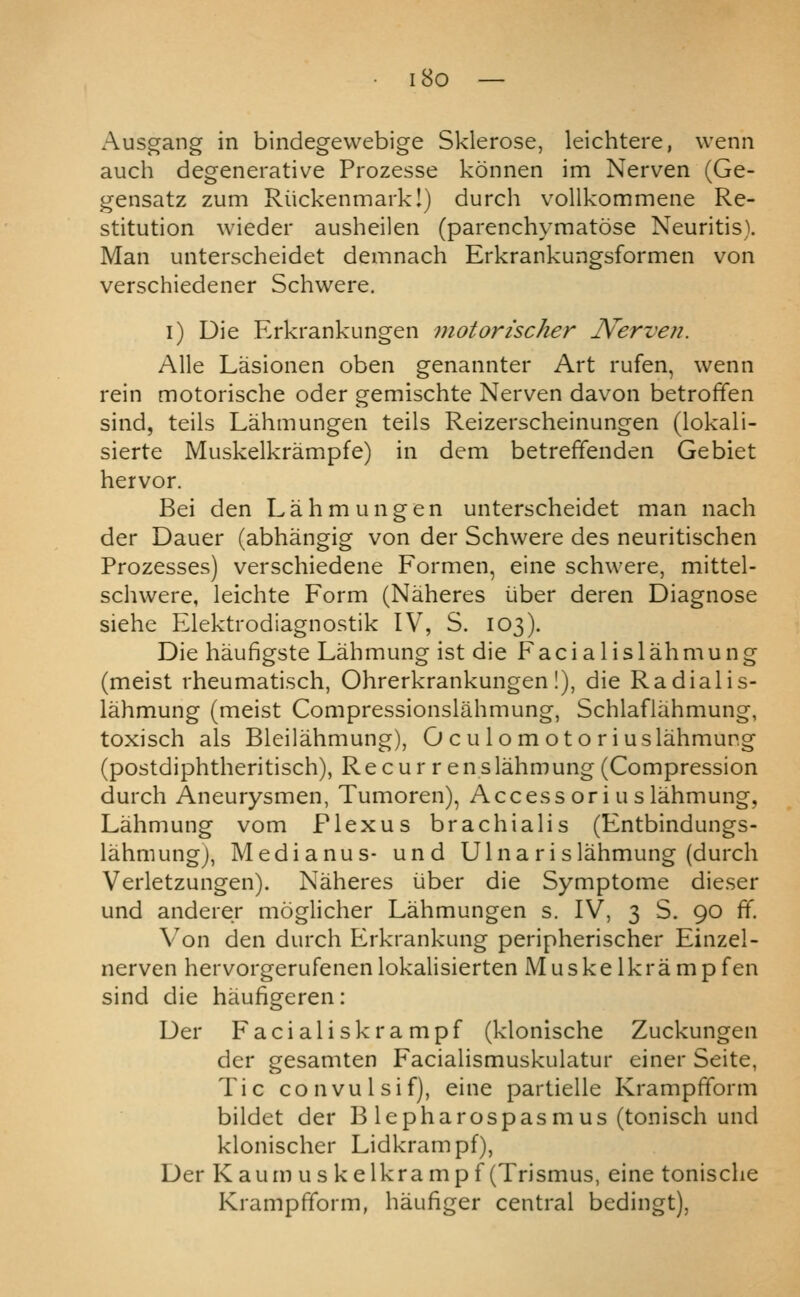 i8o Ausgang in bindegewebige Sklerose, leichtere, wenn auch degenerative Prozesse konnen im Nerven (Ge- gensatz zum Riickenmarkl) durch vollkommene Re- stitution wieder ausheilen (parenchymatose Neuritis). Man unterscheidet demnach Erkrankungsformen von verschiedener Schvi^ere. i) Die Erkrankungen motorischer JVerven. Alle Lasionen oben genannter Art rufen, wenn rein motorische oder gemischte Nerven davon betroffen sind, teils Lahmungen teils Reizerscheinungen (lokali- sierte Muskelkrampfe) in dem betreffenden Gebiet hervor. Bei den Lahmungen unterscheidet man nach der Dauer (abhangig von der Schwere des neuritischen Prozesses) verschiedene Formen, eine schwere, mittel- schwere, leichte Form (Naheres iiber deren Diagnose siehe Elektrodiagnostik IV, S. 103). Die haufigste Lahmung ist die Facialislahmung (meist rheumatisch, Ohrerkrankungen!), die Radialis- lahmung (meist Compressionslahmung, Schlaflahmung, toxisch als Bleilahmung), O c u lo m ot o r iuslahmung (postdiphtheritisch), Recur r enslahmung (Compression durch Aneurysmen, Tumoren), Accessoriuslahmung, Lahmung vom Plexus brachialis (Entbindungs- lahmungj, Medianus- und Ulna ri slahmung (durch Verletzungen). Naheres iiber die Symptome dieser und anderer moglicher Lahmungen s. IV, 3 S. 90 ff. Von den durch Erkrankung peripherischer Einzel- nerven hervorgerufenenlokalisierten Muskelkrampfen sind die haufigeren: Der Facialiskrampf (klonische Zuckungen der gesamten Facialismuskulatur einer Seite, Tic convulsif), eine partielle Krampfform bildet der B lepharospasmus (tonisch und klonischer Lidkrampf), Der Kaum us kelkrampf (Trismus, eine tonische Krampfform, haufiger central bedingt),