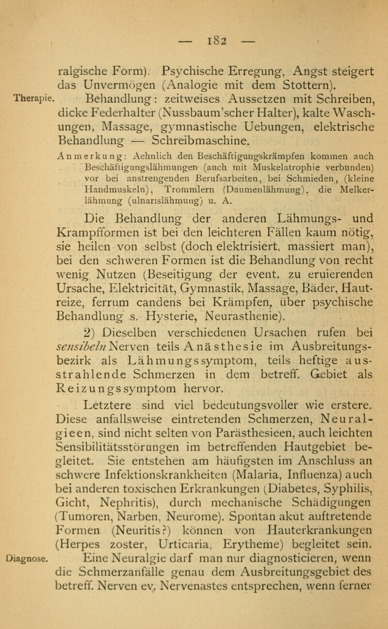 ralgische Form). Psychische Erregung, Angst steigert das Unvermogen (Analogic mit dem Stottern). Therapie. Behaudlung: zeitweises Aussetzen mit Schreiben, dicke Federhalter (Nussbaum'scher Halter), kalte Wasch- ungen, Massage, g)-mnastische Uebungen, elektrische Behandlung — Schreibmaschine. Anmerkung: Aehnlich den Beschaftigungskrampfen kommen auch Beschafligungslahmungen (auch mit Muskelatrophie verbunden) vor bei anstrengeuden Berufsarbeiten, bei Schmieden, (kleine Handmuskeln), Trommlern (Daumenlahmung). die Melker- lahmung (ulnanslahmung) u. A, Die Behandlung der anderen Lahmungs- und Krampfformen ist bei den leichteren Fallen kaum notig, sie heilen von selbst (doch elektrisiert, massiert man), bei den schweren Formen ist die Behandlungr von recht wenig Nutzen (Beseitigung der event, zu eruierenden Ursache, Elektricitat, Gymnastik, Massage, Bader, Haut- reize, ferrum candens bei Krampfen^ uber psychische Behandlung s. Hysteric, Neurasthenic). 2) Dieselben verschiedenen Ursachen rufen bei sens/del/iNerven teils Anasthesie im Ausbreitungs- bczirk als Lahmungs symptom, teils heftige aus- strahlende Schmerzen in dem betreff. Gebiet als Re izungs symptom her vor. Letztcre sind viel bedeutungsvoUer wie erstere. Diese anfallsweise eintretenden Schmerzen, Neural- gic en, sind nicht selten von Parasthesieen, auch leichten Sensibilitatsstorungen im betreffenden Hautgebict be- gleitct. Sie entstehen am haufigsten im Anschluss an schwere Infektionskrankhciten (Malaria, Influenza) auch bei anderen toxischen Erkrankungen (Diabetes, Syphilis, Gicht, Nephritis), durch mechanische Schadigungen (Tumoren, Narbcn, Neurome). Spontan akut auftretende Formen (Neuritis .r) konnen von Hauterkrankungen (Herpes zoster, Urticaria, Erytheme) begleitet scin. Eine Neuralgic darf man nur diagnosticieren, wenn die Schmcrzanfallc genau dem Ausbreitungsgebiet dcs betreff. Nerven ev. Nervenastes entsprechen, vvcnn ferner