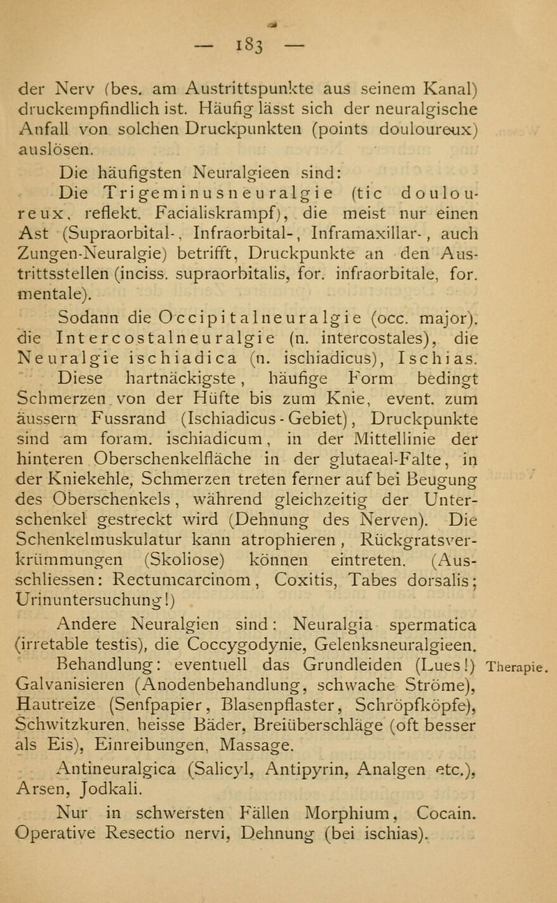 der Nerv (bes. am Austrittspunkte aus seinem Kanal) diuckempfindlich ist. Haufig lasst sich der neuralgische Anfall von solchen Druckpunkteii (points douloureux) auslosen. Die haufigsten Neuralgieen sind: Die Tri gemi n u s n e u ralg i e (tic doulou- reux, reflekt. Facialiskrampf), die meist nur einen Ast (Supraorbital-, Infraorbital-, Inframaxillar-, auch Zungen-Neuralgie) betrifft, Druckpunkte an den Aus- trittsstellen (inciss. supraorbitalis, for. infraorbitale, for. men tale). Sodann die Occipi t a Ineura Igie (occ. major), die Intercostalneuralgie (n. intercostales), die Neuralgic ischiadica (n. ischiadicus), Ischias. Diese hartnackigste , haufige Form bedingt Scbmerzen. von der Hufte bis zum Knie, event, zum aussern Fussrand (Ischiadicus - Gebiet), Druckpunkte sind am foram. ischiadicum, in der Mittellinie der hinteren Oberschenkelflache in der glutaeal-Falte, in der Kniekehle, Schmerzen treten ferner auf bei Beugung des Oberschenkels, wahrend gleichzeitig der Unter- schenkel gestreckt wird (Dehnung des Nerven). Die Schenkelmuskulatur kann atrophieren , Riickgratsver- kriimmungen (Skoliose) konnen eintreten. (Aus- schliessen: Rectumcarcinom , Coxitis, Tabes dorsalis ; Urinuntersuchung!) Andere Neuralgien sind: Neuralgia spermatica (irretable testis), die Coccygodynie, Gelenksneuralgieen. Rehandlung: eventuell das Grundleiden (Lues!) Therapie. Galvanisieren (Anodenbehandlung, schwache Strome), Hautreize (Senfpapier, Blasenpflaster, Schropfkopfe), Schwitzkuren, heisse Bader, Breiiiberschlage (oft besser als Eis), Einreibungen, Massage. Antineuralgica (Salicyl, Antipyrin, Analgen etc.), Arsen, Jodkali. Nur in schwersten Fallen Morphium, Cocain. Operative Resectio nervi, Dehnung (bei ischias).