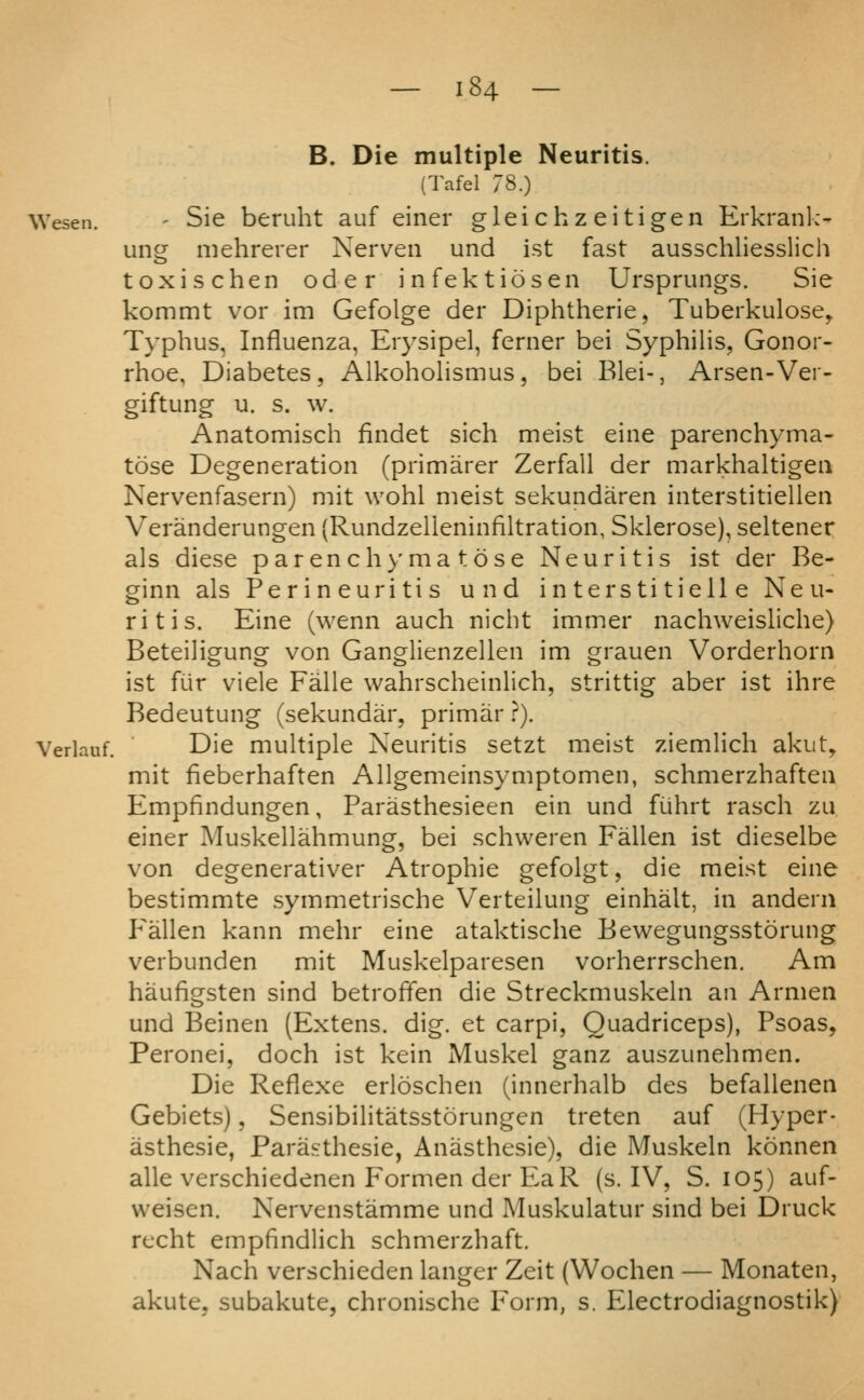 B. Die multiple Neuritis. (Tafel 78.) Wesen. - Sie beruht auf einer gleichz eitigen Erkrank- ung mehrerer Nerveii und ist fast ausschliesslich toxischen oder infektiosen Ursprungs. Sie kommt vor im Gefolge der Diphtheric, Tuberkulose, Typhus, Influenza, Eiysipel, ferner bei SyphiHs, Gonor- rhoe, Diabetes, Alkohohsmus, bei Blei-, Arsen-Ver- giftung u. s. w. Anatomisch findet sich meist eine parenchyma- tose Degeneration (primarer Zerfall der markhaltigeii Nervenfasern) mit wohl nieist sekundaren interstitiellen Veranderungen (Rundzelleninfiltration, Sklerose), seltener als diese parenchyma tose Neuritis ist der Be- ginn als Perineuritis und in ters ti tiell e Neu- ritis. Eine (wenn auch nicht immer nachweisliche) Beteiligung von Ganglienzellen im grauen Vorderhorn ist fur viele Falle wahrscheinlich, strittig aber ist ihre Bedeutung (sekundar, primar}). Verlauf. Die muhiple Neuritis setzt meist ziemhch akut, mit fieberhaften Allgemeinsymptomen, schmerzhaften Empfindungen, Parasthesieen ein und fiihrt rasch zu einer Muskellahmung, bei schweren Fallen ist dieselbe von degenerativer Atrophic gefolgt, die meist eine bestimmte symmetrische Verteilung einhalt, in andern F'allen kann mehr eine ataktische Bewegungsstorung verbunden mit Muskelparesen vorherrschen. Am haufigsten sind betroffen die Streckmuskehi an Armen und Beinen (Extens. dig. et carpi, Quadriceps), Psoas, Peronei, doch ist kein Muskel ganz auszunehmen. Die Reflexe erloschen (innerhalb des befallenen Gebiets), SensibiHtatsstorungen treten auf (Hyper- asthesie, Parasthesie, Anasthesie), die Muskeln konnen alle verschiedenen Formen der EaR (s. IV, S. 105) auf- weisen. Nervenstamme und Muskulatur sind bei Druck recht empfindlich schmerzhaft. Nach verschieden langer Zeit (Wochen — Monaten, akute, subakute, chronische Form, s. Electrodiagnostik)