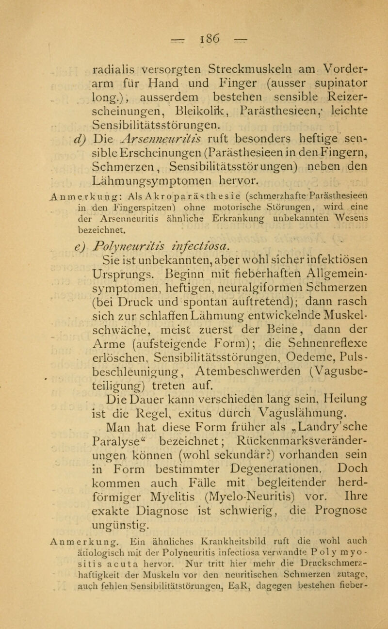 radialis versorgten Streckmuskeln am Vorder- arm fur Hand und Finger (ausser supinator long.), ausserdem bestehen sensible Reizer- scheinungen, Bleikolik, Parasthesieen,' leichte Sensibilitatsstorungen. d) Die Arsenneiirltis ruft besonders heftige sen- sible Erscheinungen (Parasthesieen in den Fingern, Schmerzen, Sensibilitatsstorungen) neben den Lahmungsymptomen hervor. Anme rkung: Als Akroparasthesie (schmerzhafte Paraslhesieen in den Fingerspitzen) ohne motorische Slorungen, wird eine der Arsenneuritis ahnliche Eikrankung uubekannten Wesens bezeichnet. e) Polynetiritis infectiosa. Sie ist unbekannten, aber wohl sicher infektiosen Urspr.ungs. Beginn mit fieberhaften Allgemein- symptomen, heftigen, neuralgiformen Schmerzen (bei Druck und spontan auftretend); dann rasch sich zur schlaffenLahmung entvvickelndeMuskel- schwache, meist zuerst der Beine, dann der Arme (aufsteigende Form); die Sehnenreflexe erloschen, Sensibilitatsstorungen, Oedeme, Puls- beschleunigung, Atembeschwerden (Vagusbe- teiligung) treten auf, DieDauer kann verschieden lang sein, Heilung ist die Kegel, exitus durch Vaguslahmung. Man hat diese Form frtiher als „Landry'sche Paralyse bezeichnet; Riickenmarksverander- ungen konnen (wohl sekundar?) vorhanden sein in P^orm bestimmter Degenerationen. Doch kommen auch Falle mit begleitender herd- formiger Myelitis (fvlyelo-Neuritis) vor, Ihre exakte Diagnose ist schwierig, die Prognose ungiinstig. Anme rkung. Eiii ahnliches Krankheitsbild ruft die wohl auch aciologisch mit der Polyneuritis infectiosa verwandte Poly myo- sitis acuta hervor. Nur tritt hier mehr die Druckschmerz- haftigkeit der Muskeln vor den neuritischeu Schmerzen zutage, auch fehlen Sensibiiitcitstorungen, EaR, dagegen bestehen fieber-
