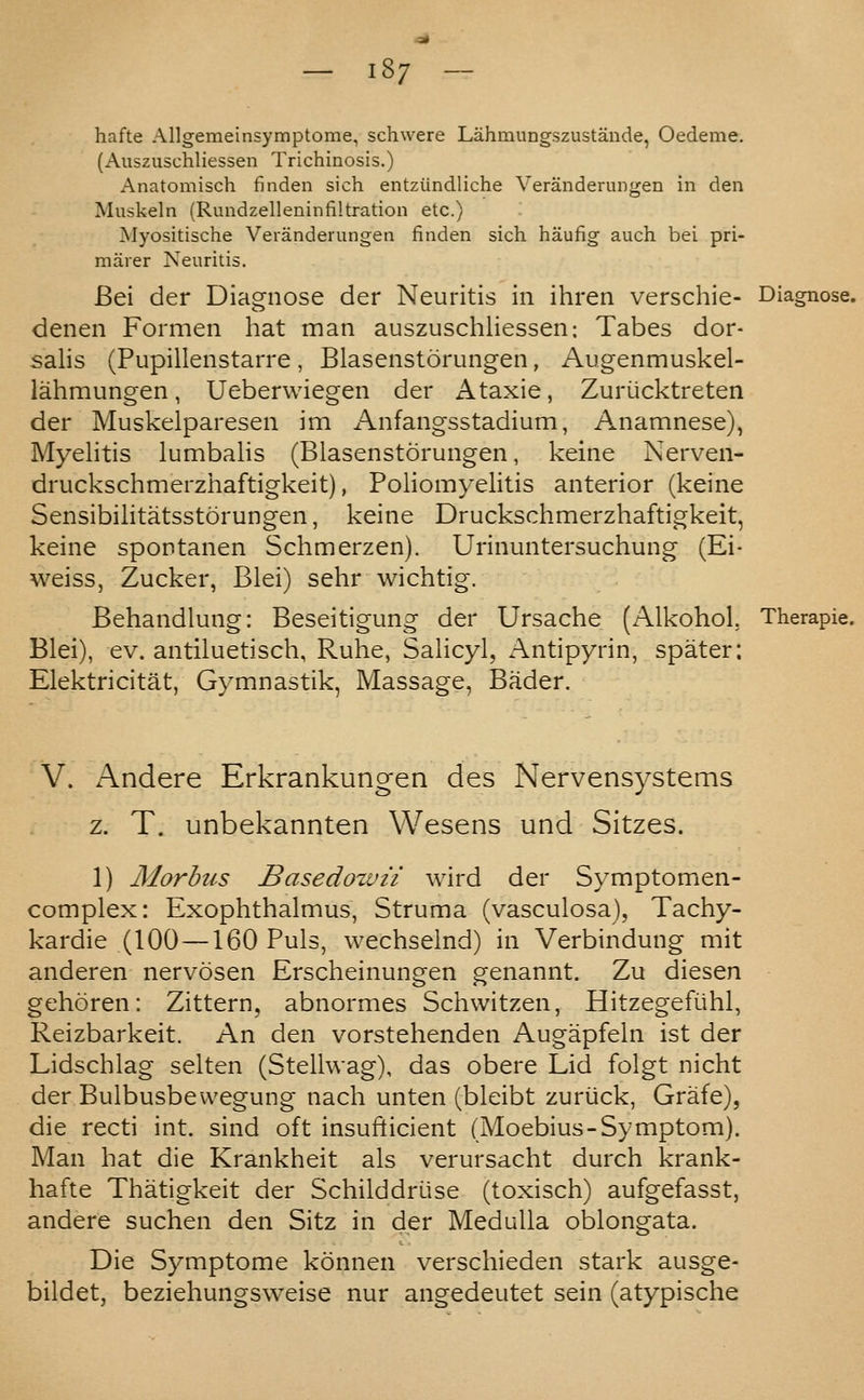 — 18/ — hafte Allgemeinsymptome, schwere Lahmungszustande, Oedeme, (Auszuschliessen Trichinosis.) Anatomisch finden sich entziindliche Veranderungen in den Muskeln (Rundzelleninfiltration etc.) Myositische Veranderungen finden sich haufig auch bei pri- marer Neuritis. Bei der Diagnose der Neuritis in ihren verschie- Diagnose, denen Formen hat man auszuschliessen: Tabes dor- sahs (Pupillenstarre, Blasenstorungen, Augenmuskel- lahmungen, Ueberwiegen der Ataxic, Zuriicktreten der Muskelparesen im Anfangsstadium, Anamnese), Myehtis lumbaiis (Blasenstorungen, keine Nerven- druckschmerzhaftigkeit), PoliomyeHtis anterior (keine Sensibihtatsstorungen, keine Druckschmerzhaftigkeit, keine spontanen Schmerzen). Urinuntersuchung (Ei- weiss, Zucker, Blei) sehr wichtig. Behandlung: Beseitigung der Ursache (Alkohol, Therapie. Blei), ev. antiluetisch, Ruhe, Salicyl, Antipyrin, spater; Elektricitat, Gymnastik, Massage, Bader. V. x^ndere Erkrankungen des Nervensystems z. T. unbekannten Wesens und Sitzes. 1) Aiorbus Basedowu wird der Symptomen- complex: Exophthalmus, Struma (vasculosa), Tachy- kardie (100 —160 Puis, wechselnd) in Verbindung mit anderen nervosen Erscheinungen genannt. Zu diesen gehoren: Zittern, abnormes Schwitzen, Hitzegefiihl, Reizbarkeit. An den vorstehenden Augapfeln ist der Lidschlag selten (Stellwag), das obere Lid folgt nicht der Bulbusbewegung nach unten (bleibt zuriick, Grafe), die recti int. sind oft insufticient (Moebius-Symptom). Man hat die Krankheit als verursacht durch krank- hafte Thatigkeit der Schilddriise (toxisch) aufgefasst, andere suchen den Sitz in der Medulla oblongata. Die Symptome konnen verschieden stark ausge- bildet, beziehungsweise nur angedeutet sein (atypische