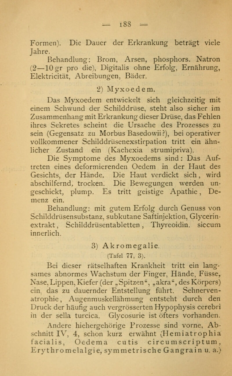 Formen). Die Dauer der Erkrankung betragt viele J ah re. Behandlung: Brom, Arsen. phosphors. Natron (2—10 gr pro die\ Digitalis ohne Erfolg, Ernahrung, Elektricitat, Abreibungen, Bader. *2) Myxoedem. Das Myxoedem entwickelt sich gleichzeitig mit einem Schwund der Schilddriise, steht also sicher im Zusammenhang mit Erkrankung dieser Driise, das Fehlen ihres Sekretes scheint die Ursache des Prozesses zu sein (Gegensatz zu Morbus Basedowii ?), bei operativer vollkommener Schilddriisenexstirpation tritt ein ahn- hcher Zustand ein (Kachexia strumipriva). Die Symptome des Myxoedems sind : Das x-\uf- treten eines deformierenden Oedem in der Haut des Gesichts, der Hande. Die Haut verdickt sich, wird abschilfernd. trocken. Die Bewegungen werden un- geschickt, plump. Es tritt geistige Apathie, De- menz ein. Behandlung: mit gutem Erfolg durch Genuss von Schilddriisensubstanz. subkutane Saftinjektion, Glycerin- extrakt, Schilddriisentabletten , Thyreoidin. siccum innerlich. 3) Akromegalie. (Tafel 77, 3). Bei dieser ratselhaften Krankheit tritt ein lang- sames abnormes Wachstum der Finger, Hande, Fiisse, Nase, Lippen, Kiefer (der „Spitzen, „akra, desKorpers) ein. das zu dauernder Entstellung fiihrt. Sehnerven- atrophie, Augenmuskellahmung entsteht durch den Druck der haufig auch vergrosserten Hypophysis cerebri in der sella turcica. Glycosurie ist ofters vorhanden. Andere hiehergehorige Frozesse sind vorne, Ab- schnitt I\, 4, schon kurz erwahnt (Hemiatrophia facialis, Oedema cutis circumscriptum, Erythromelalgie, symmetrische Gangrain u. a.)