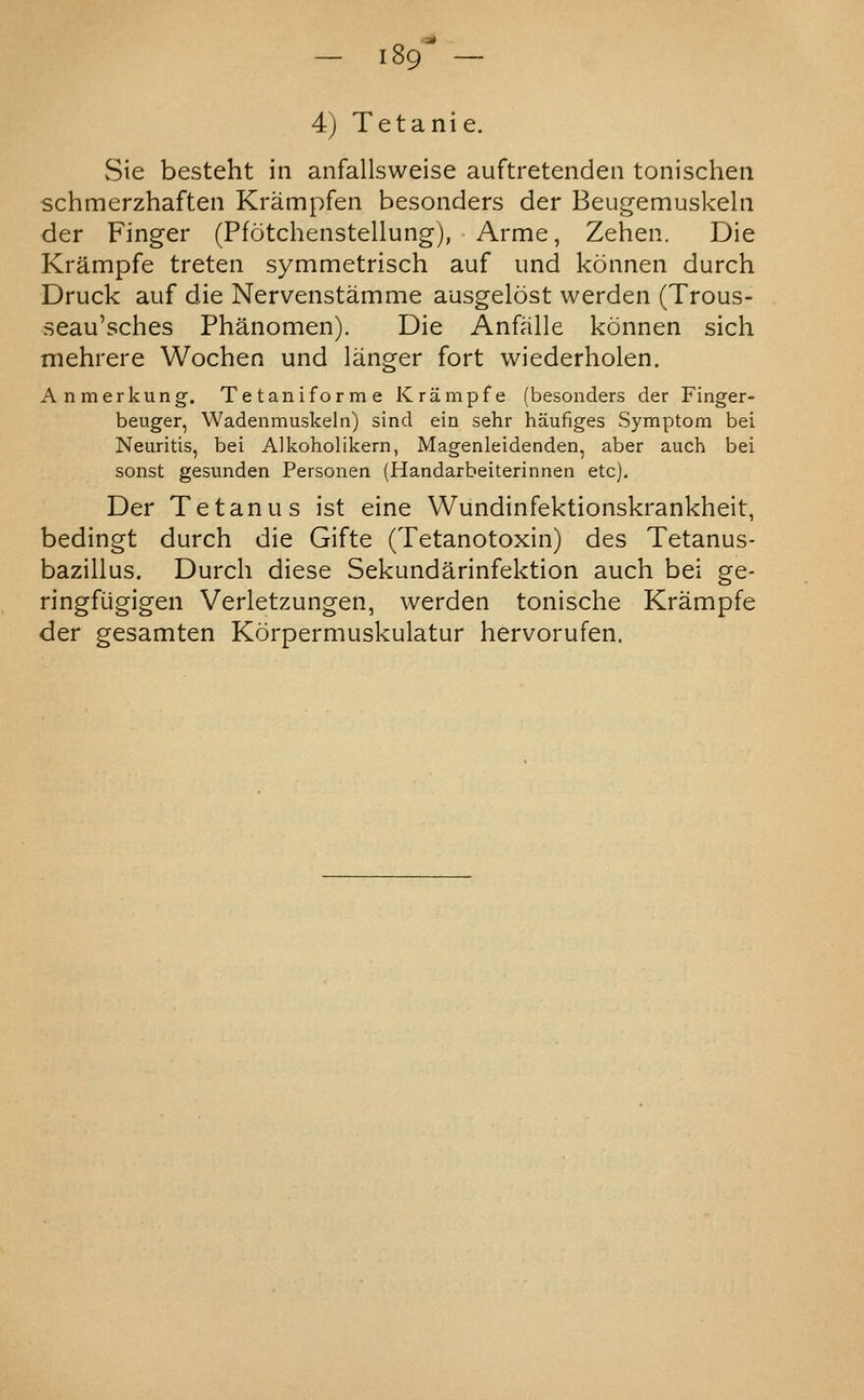 — iSg^ — 4) Tetanic. Sie besteht in anfallsweise auftretenden tonischen schmerzhaften Krampfen besonders der Beugemuskeln der Finger (Pfotchenstellung), Arme, Zehen. Die Krampfe treten symmetrisch auf und konnen durch Druck auf die Nervenstamme ausgelost werden (Trous- seau'sches Phanomen). Die Anfalle konnen sich mehrere Wochen und langer fort wiederholen. Anmerkung. Tetaniforme Krampfe (besonders der Finger- beuger, Wadenmuskeln) sind ein sehr haufiges Symptom bei Neuritis, bei Alkoholikern, Magenleidenden, aber auch bei sonst gesunden Personen (Handarbeiterinnen etc). Der Tetanus ist eine Wundinfektionskrankheit, bedingt durch die Gifte (Tetanotoxin) des Tetanus- bazillus. Durch diese Sekundarinfektion auch bei ge- ringfugigen Verletzungen, werden tonische Krampfe der gesamten Korpermuskulatur hervorufen.