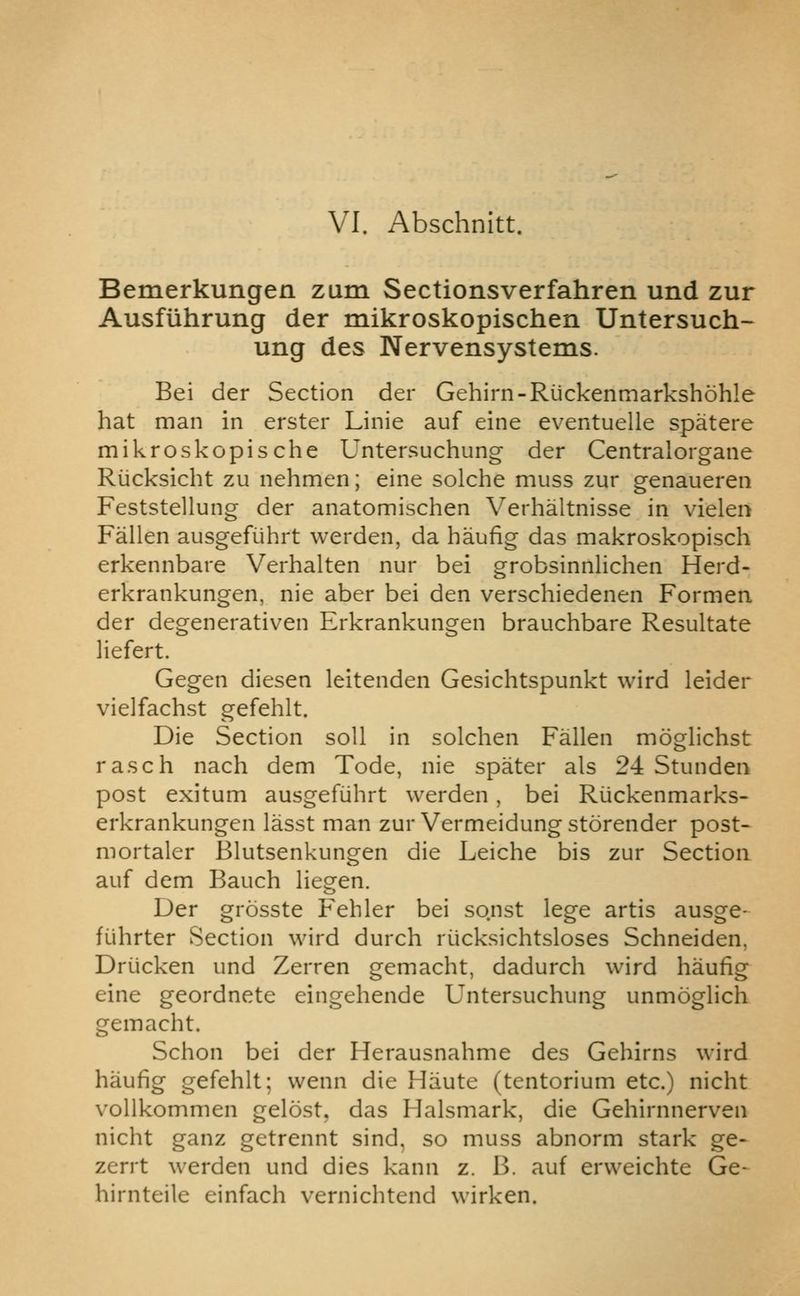 VI. Abschnitt. Bemerkungen zum Sectionsverfahren und zur Ausflihrung der mikroskopischen Untersuch- ung des Nervensystems. Bei der Section der Gehirn-Riickenmarkshohle hat man in erster Linie auf eine eventuelle spatere mikroskopische Untersuchung der Centralorgane Riicksicht zu nehmen; eine solche muss zur genaueren Feststellung der anatomischen Verhaltnisse in vielen Fallen ausgeRihrt werden, da haufig das makroskopisch erkennbare Verhalten nur bei grobsinnlichen Herd- erkrankungen, nie aber bei den verschiedenen Formen der degenerativen Erkrankungen brauchbare Resultate liefert. Gegen diesen leitenden Gesichtspunkt wird leider vielfachst gefehlt. Die Section soil in solchen Fallen moglichst rasch nach dem Tode, nie spater als 24 Stunden post exitum ausgefiihrt werden, bei Riickenmarks- erkrankungen lasst man zur Vermeidung storender post- mortaler Blutsenkungen die Leiche bis zur Section auf dem Bauch liegen. Der grosste Fehler bei sonst lege artis ausge- fuhrter Section wird durch riicksichtsloses Schneiden, Driicken und Zerren gemacht, dadurch wird haufig eine geordnete eingehende Untersuchung unmoglich gemacht. Schon bei der Herausnahme des Gehirns wird haufig gefehlt; wenn die Haute (tentorium etc.) nicht vollkommen gelost, das Halsmark, die Gehirnnerven nicht ganz getrennt sind, so muss abnorm stark ge- zerrt werden und dies kann z. B. auf erweichte Ge- hirnteile einfach vernichtend wirken.