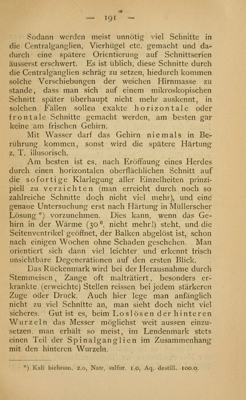 Sodann wcrden meist iinnotig viel Sclinittc in die Ccntralgaiif^lien, Vierluigel etc. gemacht und da- durch cine spatere Orientierung auf Schnittserien ausserst erschwert. Es ist iiblicli, diese Schnitte durch die Cejntralganglicn schrag zu setzen, hiedurch kommeii solche Verschiebungen der weichcn Hirnmasse zu stande, dass man sich auf einem mikroskopischen Schnitt spater iiberhaupt nicht mehr auskcnnt, in solchcn Fallen sollen exaktc horizon tale oder fro n tale Schnitte gemacht werden, am besten gar kcine am frischen Gehirn, Mit Wasser darf das Gehirn niemals in Be- riihrung kommen, sonst wird die spatere Hartung z. T. illusorisch. Am besten ist es, nach ErolTnung eines Herdes durch cinen horizontalen oberflachlichen Schnitt auf die sofortige Klarlegung aller Einzelheiten prinzi- piell zu verzichten (man erreicht durch noch so zahlreiche Schnitte doch nicht viel mehr), und eine genaue Untersuchung erst nach Hartung in Miillerscher Losung '''■) vorzunehmen. Dies kann, wenn das Ge- hirn in der Warme (30^, nicht mehr!) steht, und die Seitenventrikel gcoffnet, der Balken abgelost ist, schon nach einigen Wochen ohne Schaden geschehen, Man orientiert sich dann viel leichter und erkennt Irisch unsichtbare Degenerationen auf den ersten Blick. Das Riickenmark wird bei der Herausnahme durch Stemmeiscn, Zange oft maltratiert, besonders er- krankte (erweichte) Stellen reissen bei jedem starkeren Zuge oder Druck. Auch hier lege man anfanglich nicht zu viel Schnitte an, man sieht doch nicht viel sicheres. Gut ist es, beim Losl osen der h i nteren Wurzeln das Messer moglichst weit aussen einzu- setzen, man erhalt so meist, im Lendenmark stets einen Teil der Sp i na 1 gan g 1 i e n im Zusammenhang- mit den hintercn Wurzeln. *) Kali bichioni. 2.0, Natr. sulfur, i.o, Aq. destill. 100.o.