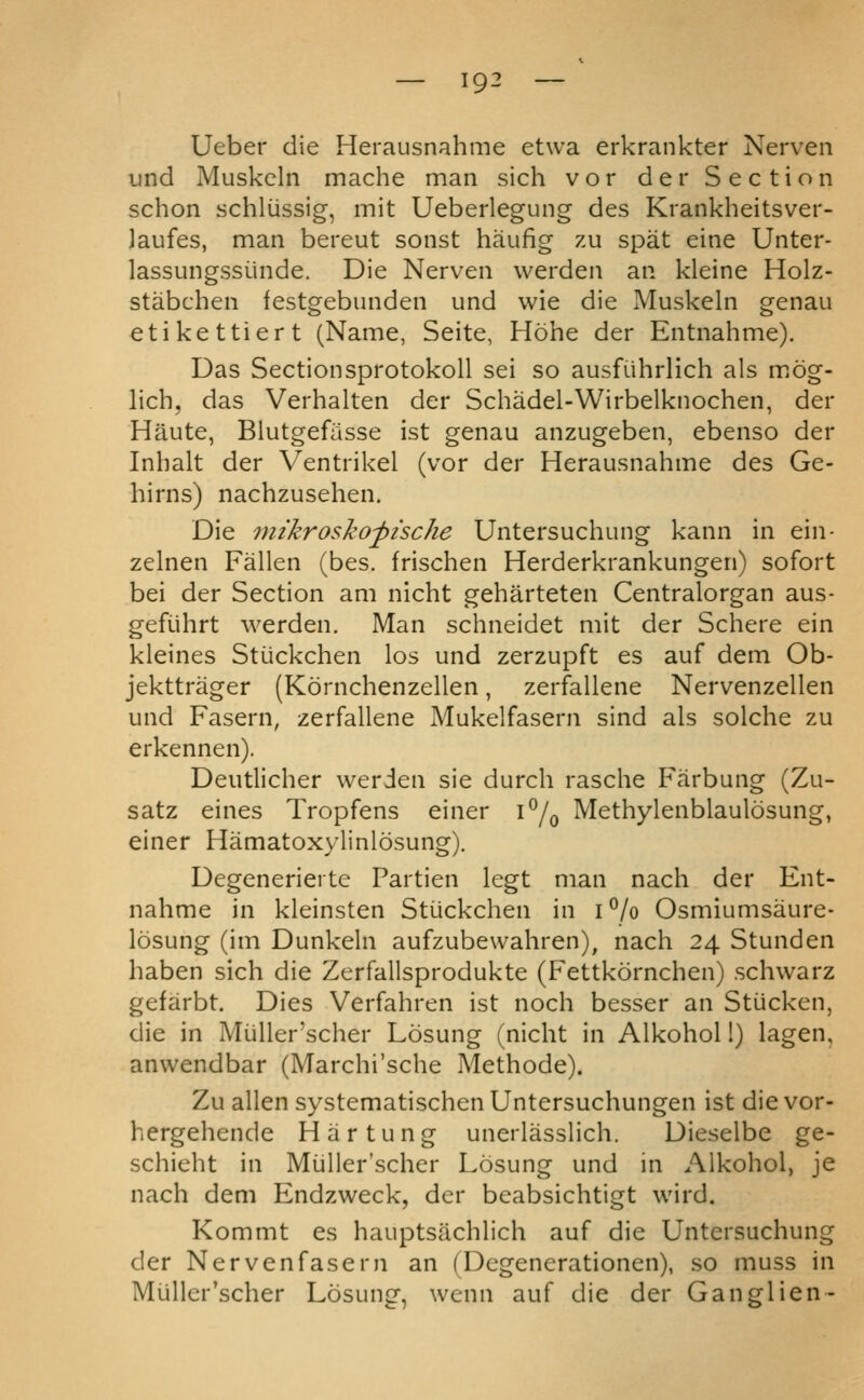 Ueber die Herausnahme etwa erkrankter Nerven und Muskcln mache man sich vor der Section schon schliissig, mit Ueberlegung des Krankheitsver- laufes, man bereut sonst haufig zu spat eine Unter- lassungssiinde. Die Nerven warden an kleine Holz- stabchen festgebunden und wie die Muskeln genau etikettiert (Name, Seite, Hohe der Entnahme). Das Sectionsprotokoll sei so ausfiihrlich als miOg- lich, das Verhalten der Schadel-Wirbelknochen, der Haute, Blutgefasse ist genau anzugeben, ebenso der Inhalt der Ventrikel (vor der Herausnahme des Ge- hirns) nachzusehen. Die mikrosko^ische Untersuchung kann in ein- zelnen Fallen (bes. frischen Herderkrankungen) sofort bei der Section am nicht geharteten Centralorgan aus- gefuhrt werden. Man schneidet mit der Schere ein kleines Stiickchen los und zerzupft es auf dem Ob- jekttrager (Kornchenzellen, zerfallene Nervenzellen und Fasern, zerfallene Mukelfasern sind als solche zu erkennen). Deutlicher werden sie durch rasche Farbung (Zu- satz eines Tropfens einer i^/^ Methylenblaulosung, einer Hamatoxylinlosung). Degenerierte Partien legt man nach der Ent- nahme in kleinsten Stlickchen in i^/o Osmiumsaure- losung (im Dunkeln aufzubevvahren), nach 24 Stunden haben sich die Zerfallsprodukte (Fettkornchen) schwarz gefarbt. Dies Verfahren ist noch besser an Stucken, die in Miiller'scher Losung (nicht in Alkohol 1) lagen, anwendbar (Marchi'sche Methode). Zu alien systematischenUntersuchungen ist die vor- hergehende Hiirtung unerlasslich. Dieselbe ge- schieht in Miiller'scher Losung und in Alkohol, je nach dem Endzweck, der beabsichtigt wird. Kommt es hauptsachlich auf die Untersuchung der Nervenfasern an (Dcgenerationen), so muss in Miiller'scher Losung, wenn auf die der Ganglien-