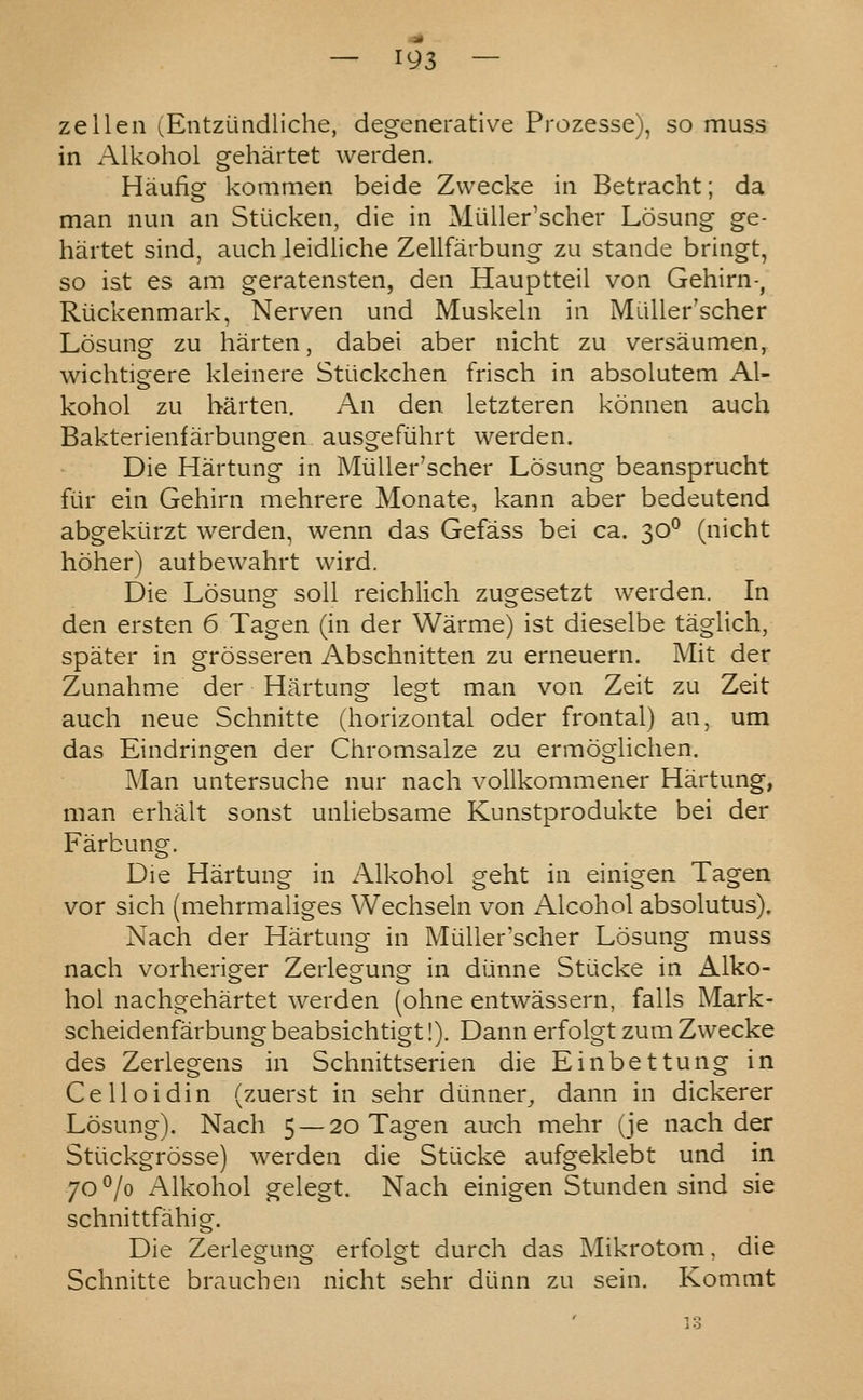 zellen i^EntzLlndliche, degenerative Prozesse), so muss in Alkohol gehartet werden. Haufig kommen beide Zwecke in Betracht; da man nun an Stiicken, die in Miiller'scher Losung ge- hartet sind, auch leidliche Zellfarbung zu stande bringt, so ist es am geratensten, den Hauptteil von Gehirn-, Riickenmark, Nerven und Muskeln in MuUer'scher Losung zu harten, dabei aber nicht zu versaumen, wichtigere kleinere Stiickchen frisch in absolutem Al- kohol zu harten. An den letzteren konnen auch Bakterienfarbungen ausgefiihrt werden. Die Hartung in Miiller'scher Losung beansprucht fiir ein Gehirn mehrere Monate, kann aber bedeutend abgeki-irzt werden, wenn das Gefass bei ca. 30^ (nicht hoher) autbewahrt wird. Die Losung soil reichlich zugesetzt werden. In den ersten 6 Tagen (in der Warme) ist dieselbe taglich, spater in grosseren Abschnitten zu erneuern. Mit der Zunahme der Hartung legt man von Zeit zu Zeit auch neue Schnitte (horizontal oder frontal) an, um das Eindringen der Chromsalze zu ermoglichen. Man untersuche nur nach vollkommener Hartung, man erhalt sonst unliebsame Kunstprodukte bei der Farbung. Die Hartung in Alkohol geht in einigen Tagen vor sich (mehrmaliges Wechseln von Alcohol absolutus). Nach der Hartung in Miiller'scher Losung muss nach vorheriger Zerlegung in diinne Stiicke in Alko- hol nachgehartet werden (ohne entwassern, falls Mark- scheidenfarbung beabsichtigt!). Dann erfolgt zum Zwecke des Zerlegens in Schnittserien die Einbettung in Celloidin (zuerst in sehr dimner_, dann in dickerer Losung). Nach 5 — 20 Tagen auch mehr (je nach der Stiickgrosse) werden die Stiicke aufgeklebt und in 70 °/o Alkohol gelegt. Nach einigen Stunden sind sie schnittfahig. Die Zerlegung erfolgt durch das Mikrotom, die Schnitte branch en nicht sehr diinn zu sein. Kommt