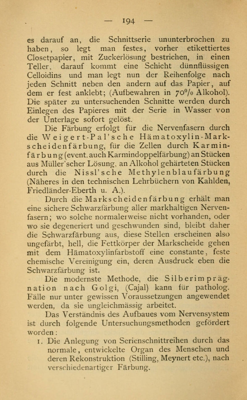 es darauf an, die Schnittserie ununterbrochen zu haben, so legt man festes, vorher etikettiertes Closetpapier, mit Zuckerlosung bestrichen, in einen Teller, darauf kommt eine Schicht dunnfliissigen Celloidins und man legt nun der Reihenfolge nach jeden Schnitt neben den andern auf das Papier, auf dem er fest anklebt; (Aufbewahren in 70^0 Alkohol). Die spater zu untersuchenden Schnitte werden durch Einlegen des Papieres mit der Serie in Wasser von der Unterlage sofort gelost. Die Farbung erfolgt fiir die Nervenfasern durch die W e i g e r t-P a r s c h e Hamatoxylin-Mark- schei den farbung, fur die Zellen durch Karmin- farbung (event, auch Karmindoppelfarbung) an Stiicken aus Miiller'scher Losung. an Alkohol geharteten Stiicken durch die Nissl'sche Methylenblau farbung (Naheres in den technischen Lehrbiichern von Kahlden, Friedlander-Eberth u. A.). Durch die Markscheidenfarbung erhalt man eine sichere Schwarzfarbung aller markhaltigen Nerven- fasern; wo solche normalerweise nicht vorhanden, oder wo sie degeneriert und geschwunden sind, bleibt daher die Schwarzfarbung aus, diese Stellen erscheinen also ungefarbt, hell, die Fettkorper der Markscheide gehen mit dem Hamatoxylinfarbstoff eine constante, feste chemische Vereniigung ein, deren Ausdruck eben die Schwarzfarbung ist. Die modernste Methode, die Silb erim pr ag- nation nach Golgi, (Cajal) kann fur patholog. Falle nur unter gewissen Voraussetzungen angewendet werden, da sie ungleichmassig arbeitet. Das Verstandnis des Aufbaues vom Nervensystem ist durch folgende Untersuchungsmethoden gefordert worden: I. Die Anleguncr von Serienschnittreihen durch das normale, entwickelte Organ des Menschen und deren Rekonstruktion (Stilling, Meynert etc.), nach verschiedenartigcr Farbung.