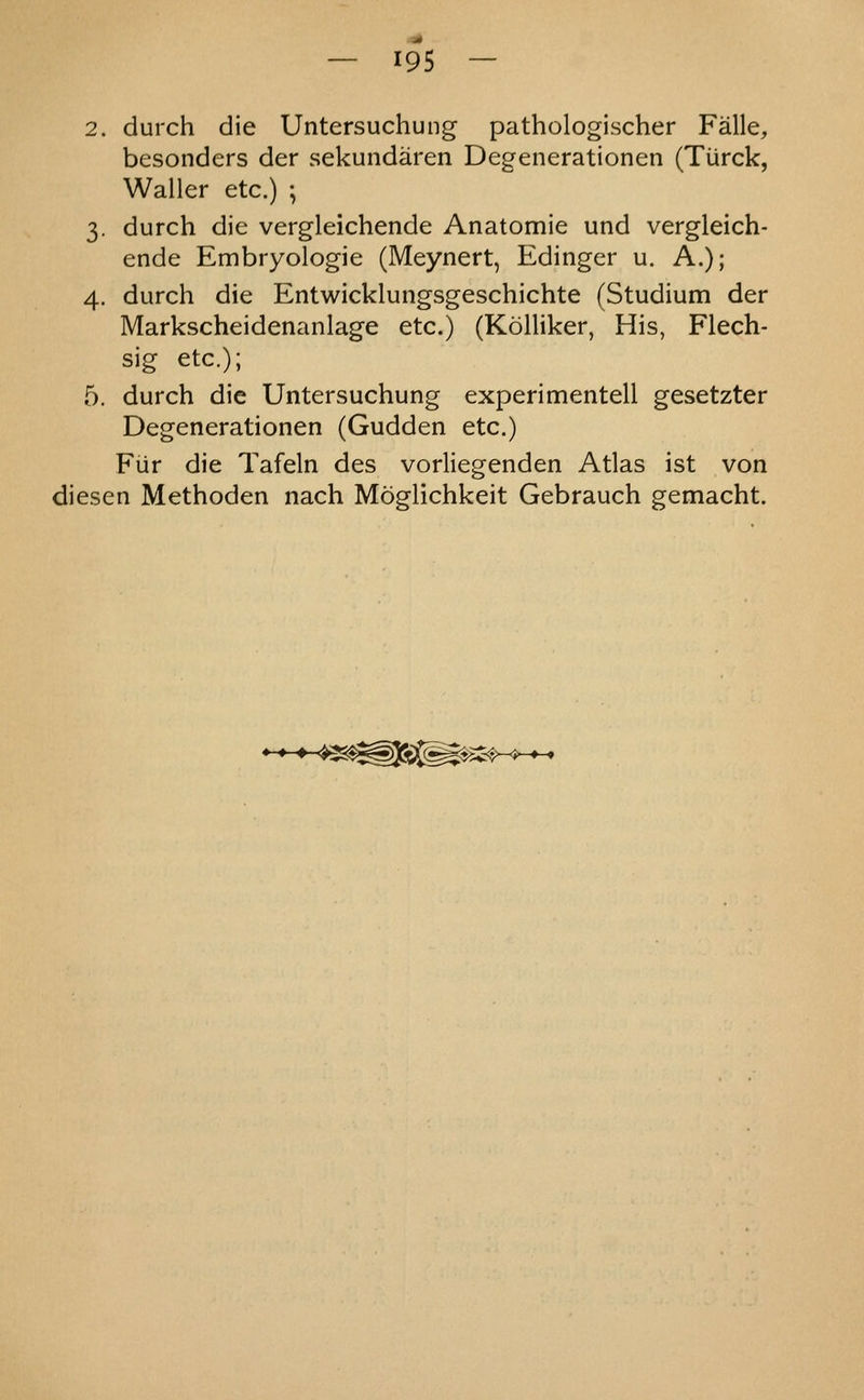 2. durch die Untersuchung pathologischer Falle, besonders der sekundaren Degenerationen (Tiirck, Waller etc.) ; 3. durch die vergleichende Anatomie und vergleich- ende Embryologie (Meynert, Edinger u. A.); 4. durch die Entwicklungsgeschichte (Studium der Markscheidenanlage etc.) (Kolliker, His, Flech- sig etc.); 5. durch die Untersuchung experimentell gesetzter Degenerationen (Gudden etc.) Fiir die Tafeln des vorliegenden Atlas ist von diesen Methoden nach Moglichkeit Gebrauch gemacht.