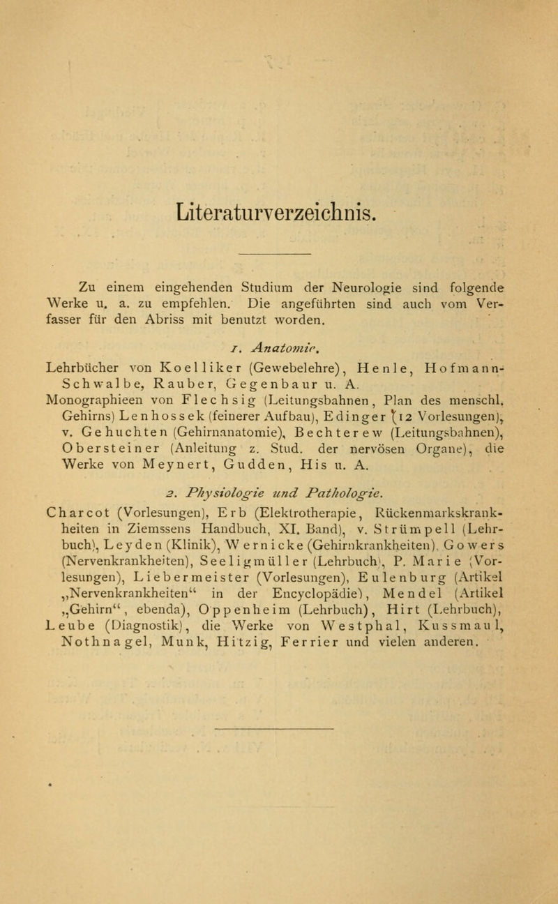 Literaturverzeichnis. Zu einem eingehenden Studium der Neuroloo;ie sind folgende Werke u. a. zu empfehlen. Die angeftihrten sind auch vom Ver- fasser filr den Abriss mit benutzt worden. I. Anatomic, Lehrbiicher von K o e 1 1 i k e r (Gewebelehre) , H e n 1 e, H o f m a n n- Schwalbe, Rauber, (xcgenbaur ii. A. Monographieen von Flechsig (Leitungsbahnen, Plan des menschl. Gehirns) Lenhossek (feinerer Aiifbau), Edinger 1^12 Vorlesungen), V. Ge huchten (Gehirnanatomie), Bechterew (Leitungsbahnen), Obersteiner (Anleitung z. Stud, der nervoseu Organe), die Werke von Meynert,Gudden,Hisu. A. 2. Physioloffie und Pathologic. Charcot (Vorlesungen), Erb (Eleklrotherapie, Ruckenmarkskrank- heiten in Ziemssens Handbuch, XI, Band), v. Striimpell (Lehr- buch). Ley den (Klinik), Wernicke (Gehirnkrankheiten), Go wers (Nervenkrankheiten), Seel igm iil 1 e r (Lehrbuch\ P. Marie (Vor- lesungen), Liebermeister (Vorlesungen), Eulenburg (xVrtikel ,,Nervenkrankheiten'' in der Encyclopadie), Mendel (Artikel ,,Gehirn , ebenda), Oppenheim (Lehrbuch), Hirt (Lehrbuch), Leube (Diagnostik), die Werke von Westphal, Kussmaul, Nothnagel, Munk, Hitzig, Ferrier und vielen anderen.