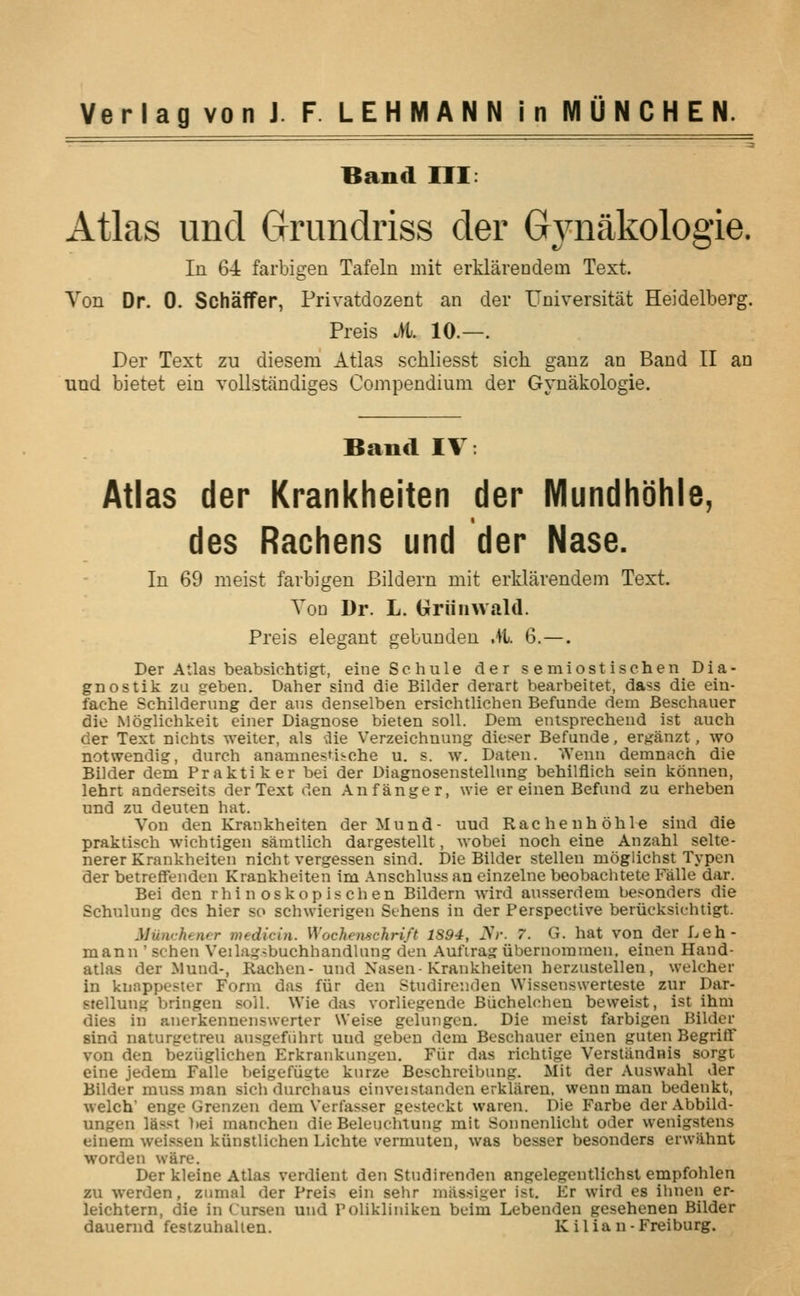 Band III: Atlas unci Grundriss der Gynakologie. In 6-i farbigen Tafeln mit erklarendem Text. Von Dr. 0. SchafFer, Privatdozent an der Universitat Heidelberg. Preis M. 10.—. Der Text zu diesem Atlas schliesst sich ganz an Band II an und bietet ein vollstandiges Compendium der Gynakologie. Band IV: Atlas der Krankheiten der Mundhbhle, des Rachens und der Nase. In 69 meist farbigen Bildern mit erklarendem Text. Vou Dr. L. blriiiiAvald. Preis elegant gebunden .)l. 6.—. Der Atlas beabsiehtigt, eineSchule der s e miost ischen Dia- gnostik zu seben. Daher sind die Bilder derart bearbeitet, dass die ein- fache Schilderung der ans denselben ersichtlichen Befunde dem Beschauer die Moglichkeit einer Diagnose bieten soil. Dem entsprecheud ist auch der Text nicbts weiter, als -ilie Verzeichnung dieser Befunde, erganzt, wo BOtwendig, durch anamnestiiohe u. s. w. Daten. Wenn demnach die Bilder dem Praktiker bei der Diagnosenstellnng behilflich sein kdnnen, lehrt anderseits der Text den Anfanger, wie er einen Befund zu erheben und zu deuten hat. Von den Krankheiten derMund- uud Rachenhdhle sind die praktisch wichtigen samtlich dargestellt, wobei noch eine Anzahl selte- nerer Krankheiten nicht vergessen sind. Die Bilder stellen moglichst Typen der betreffenden Krankheiten im Anschluss an einzelne beobachtete P'alle dar. Bei den rhinoskopischen Bildern wird ausserdem besonders die Schulung des hier so schwierigen Sehens in der Perspective beriicksichtigt. MUnrhencr medicin. Wochemchrift 1S94, iVr. 7. G. hat von der Leh- mann ' schen Veilagsbuchhandlung den Aufirag iibernoraraen. einen Hand- atlas der Mund-, Rachen- und Nasen-Krankheiten herzustellen, welcher in knappester Form das fiir den Studire:iden Wissenswerteste zur Dar- stellung bringen soil. Wie das vorliegende Biichelchen beweist, ist ihm dies in anerkennenswerter Weise gelungen. Die meist farbigen Bilder sind naturgetreu ausgefiihrt und geben dem Beschauer einen guten BegrifF von den beziiglichen Erkrankungeu. Fiir das richtige Verstandnis sorgt eine jedem Falle beigefiigte kurze Beschreibung. Mit der .Vuswahl der Bilder muss man sich durchaus einveistanden erklareu, wenn man bedenkt, welch enge Grenzen dem Verfasser gesteckt waren. Die Farbe der Abbild- ungen lasst l)ei raanchen die Beleuchtung mit Sonnenlicht oder wenigstens einem wei.ssen kiinstlichen Lichte vermuteu, was besser besonders erwahnt worden ware. Der kleine Atlas verdient den Studirenden angelegentlichst empfohlen zu werden, ziimal der Preis ein sehr miissiger ist. Er wird es ihnen er- leichtern, die in Cursen und Polikliniken beim Lebenden gcsehenen Bilder dauerud festzuhalten. Kilian-Freiburg.