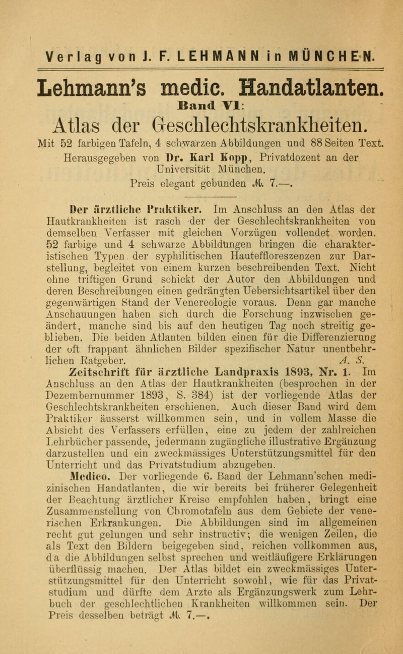 Lehmann's medic. Handatlanten. Band VI: Atlas der Gesclilechtskranklieiten. Mit 52 farbigen Tafeln, 4 scliwarzen Abbildungen und 88Seiten Text. Herausgegeben von Dr. Karl Kopp, Privatdozent an der Universitat JMiinchen. Preis elegant gebunden M. 7.—. Der j'irztlichc Praktiker. Im Anschluss an den Atlas der Hautkraukheiteu ist rasch der der Geschlechtskrankheiten von demselben A^erfasser mit gleichen Vorziigen vollendet worden. 52 farbige und 4 schwarze Abbildungen bringen die charakter- istischen Typen der sypbilitischen Hauteffloreszenzen zur Dar- stellung, begleitet von einem kurzen beschreibenden Text. Nicht ohne triftigen Gruud schickt der Autor den Abbildungen und deren Beschreibungen einen gedrangten Uebersichtsartikel liber den gegenwiirtigen Stand der Venereologie voraus. Denn gar manche Anschauungen haben sich durcli die Forschung inzwischen ge- andert, manche sind bis auf den heutigeu Tag noch streitig go- blieben. Die beiden Atlanten bilden einen fiir die Differenzierung der oft frappant ahnlichen Kilder spezifischer Natur unentbehr- lichen Patgeber. J. S. Zeitselirift fur arztliche Landpraxls 1893, Nr. 1. Im Anschluss an den Atlas der Uautkraukheiton (besprochen in der Dezembernummer 1893, S. 384) ist der vorliegende Atlas der Geschlechtskrankheiten erschienen. Auch dieser Band wird dem Praktiker ausserst willkonimcn sein, und in vollem Masse die Absicht des Verfassers erfiilleu, eine zu jcdem der zahlreichen Lehrbiicher passende, jedermann zugiingliche illustrative Erganzung darzustellen und ein zweckmJissiges Unteistiitzungsmittel fiir den Unterricht und das Privatstudium abzugebeu. JMedico. Dor vorliegende 6. Band der Lehmann'schen medi- zinischen Handatlanten, die wir bereits bei friiherer Gelegenheit der Beachlung arztlichcr Kreisc cmpfohlen haben, briugt eine Zusammenstellung von Cbromotafeln aus dem Gebiete der vene- rischen Erkrankungen. Die Abbildungen sind im allgemeiuen rccht gut gelungen und sehr instructiv; die wenigen Zeilen, die als Text den Bildcrn beigegeben sind, reichen vollkommen aus, da die Abbildungen selbst spreclion und weitliiufigere Erklarungen iiberfliissig machen. Der Atlas bildet ein zweckmiissiges Unter- stiitzungsmittel fiir den Unterricht sowohl, wie fiir das Privat- studium und diirfte dem Arzto als Ergiiuzungswerk zum Lehr- buch der gcschlechtlichen Krankheiton willkommcn sein, Der Preis desselben betragt M. 7.—.