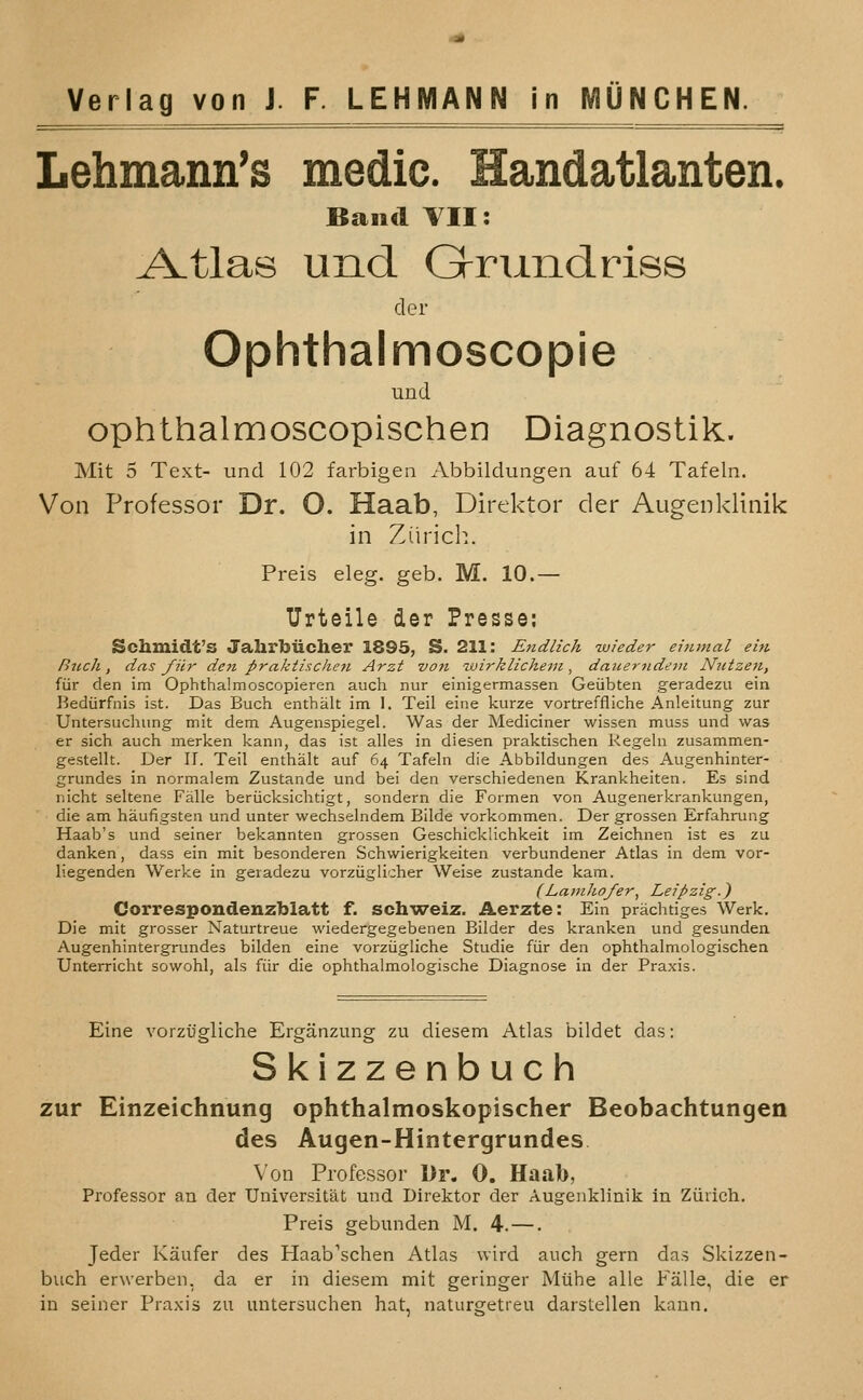 Lehmann's medic. Handatlanten. Band VII: ^tlas und Grrundriss der Ophthalmoscopie und ophthalmoscopischen Diagnostik. Mit 5 Text- und 102 farbigen Abbildungen auf 64 Tafeln. Von Professor Dr. O. Haab, Direktor der Augenkliiiik in Ziiricl::. Preis eleg. geb. M. 10.— Urteile der Presses Schmidt's Jahrbucher 1895, S. 211: E^idlich zuieder einmal eiti Bitch, das fiir den praktixchen Arzt V07i wirklichern, datierndem Nittzen, fiir den im Ophthalmoscopieren auch nur einigermassen Geiibten geradezu ein Bediirfnis ist. Das Buch enthalt im I. Teil eine kurze vortreffliche Anleitung zur Untersuchung mit dem Augenspiegel. Was der Mediciner wissen muss und was er sich auch merken kann, das ist alles in diesen praktischen Regeln zusammen- gestellt. Der 11. Teil enthalt auf 64 Tafeln die Abbildungen des Augenhinter- grundes in normalem Zustande und bei den verschiedenen Krankheiten. Es sind nicht seltene Falle beriicksichtigt, sondern die Formen von Augenerkrankungen, die am haufigsten und unter wechselndem Bilde vorkommen. Der grossen Erfahrung Haab's und seiner bekannten grossen GeschickUchkeit im Zeichnen ist es zu danken, dass ein mit besonderen Schwierigkeiten verbundener Atlas in dem vor- liegenden Werke in geradezu vorziiglicher Weise zustande kam. (Latnho/er, Leipzig.) Correspondenzblatt f. schweiz. Aerzte: Ein prachtiges Werk. Die mit grosser Naturtreue wiedergegebenen Bilder des kranken und gesunden Augenhintergrundes bilden eine vorziigliche Studie fiir den ophthalmologischen Unterricht sowohl, als fiir die ophthalmologische Diagnose in der Praxis. Eine vorzuffliche Erjjanzung' zu diesem Atlas bildet das: Skizzenbuch zur Einzeichnung ophthalmoskopischer Beobachtungen des Augen-Hintergrundes Von Professor Dr. 0. Haab, Professor an der Universitat und Direktor der Augeiiklinik in Ziidch. Preis gebunden M. 4.—. Jeder Kaufer des Haab^schen Atlas wird auch gern das Skizzen- buch erwerben. da er in diesem mit geringer Miihe alle Falle, die er in seiner Pra.xis zu untersuchen hat, naturiretreu darstellen kann.