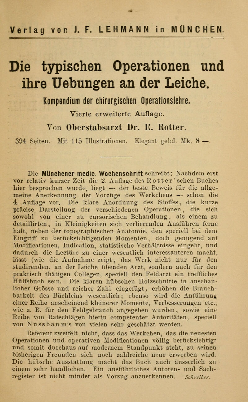 Die typischen Operationen und ihre Uebungen an der Leiche. Kompendium der chirurgischen Operationslehre. Vierte erweiterte Auflage. Yon Oberstabsarzt Dr. E. Rotter. 394 Seiten. Mit 115 lUustratiouen. Elegant gebd. Mk. 8—. Die Miinchenep medic. Wochenschrift schreibt: Nachdem erst vor relativ kurzer Zeit die 2. Anfiage des Rotter'scheu Buches hier besproclien wurde, liegt — der beste Beweis fiir die allge- meine Anerkennung der Vorziige des Werkchens — schon die 4. Anflage vor. Die klare Anorduung des Stoffes, die kiirze pracise DarstelluDg der versehiedeneu Operationen, die sich sowohl von einer zu cursorischen Behandluug, als einem zu detaillirten, in Kleinigkeiten sich verlierenden Ausfiihren feme hiilt, neben der topoiiraphisclien Anatoraie, den speciell bei dem Eingriff zu beriicksiehtigenden I\Iomenten, doch geniigend anf Modificatiouen, Indication, statistische Verhaltnisse eingeht, und dadurch die Lectiire zu einer wesentlich interessanteren macht, lasst (wie die Aufnabme zeigt, das Werk nieht nur fiir den studirenden, an der Leiche iibenden Arzt, sondern auch fiir den praktisch thatigen Collegen, speciell den Feldarzt ein treffliches Hiilfsbuch sein. Die klaren hiibscheu Holzschnitte in anschau- licher Grosse und reicher Zahl eiugefiigt, erhohen die Brauch- barkeit des Biichleins weseutlich; ebenso wird die Anfiihrung einer Reihe anscheinend kleiuerer Momente, Verbesserungen etc., wie z. B. fiir den Feldgebrauch angegeben wurdeu, sowie eine Reihe von Ratschlagen hierin competenter Autoritaten, speciell von Nussbaum's von vielen sehr geschatzt werden. Referent zweifelt nicht, dass das Werkchen, das die neuesten Operationen und operativen Modificatiouen vollig beriicksichtigt und somit durchaus auf moderuem Standpunkt steht. zu seineu bisherigen Freunden sich noch zahlreiehe neue erwerben wird. Die hlibsche Ausstattung macht das Buch auch ausserlich zu einem sehr handlichen. Ein ausfiihrliches Autoren- und Sach- register ist nicht minder als Yorzug anzuerkennen. Schreiber.