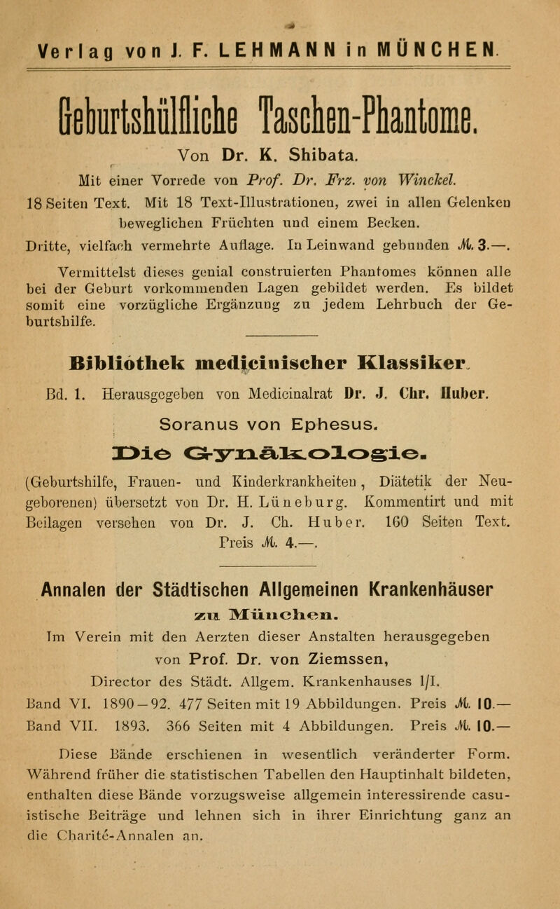 BekrlsMllliclie Tascien-Pliantoiiie. Von Dr. K. Shibata. Mit einer Vorrede von Prof. Dr. Frz. von Winckel. 18 Seiten Text. Mit 18 Text-Illustrationen, zwei in alien Gelenken beweglichen Friicliten unci einem Becken. Diitte, vielfach vermehrte A ullage. la Leinwand gebuuden M. 3-—. Vermittelst dieses genial construierten Phantomes konnen alle bei der Geburt vorkommenden Lagen gebiidet werden. Es bildet soniit eine vorziigliche Erganzung zu jedem Lehrbuch der Ge- burtsbilfe. Bibliothek mediciiiischer Klassiker. Bd. 1. Herausgogeben von Medicinalrat Dr. J. Chr. iluber. Soranus von Ephesus. (Geburtshilfe, Frauen- iind Kinderkrankheiteu, Diatetik der Neu- geborenen) iibersctzt von Dr. H. Liineburg. Kornmentirt und mit Beilagen versehen voq Dr. J. Ch. Hnber. 160 Seiten Text. Freis it. 4.—. Annalen der Stadtischen Allgemeinen Krankenhauser XTL lyrii lie lion. Im Verein mit den Aerzten dieser Anstalten herausgegeben von Prof. Dr. von Ziemssen, Director des Stadt. Allgem. Krankenhauses 1/1. Band VI. 1890-92. 477 Seiten mit 19 Abbildungen. Preis M. 10.— Band VII. 1893. 366 Seiten mit 4 Abbildungen. Preis M. 10.— Diese Bande erschienen in wesentlich veranderter Form. Wahrend friiher die statistischen Tabellen den Hauptinhalt bildeten, enthalten diese Bande vorzugsweise allgemein interessirende casu- istische Beitrage und lehnen sich in ihrer Einrichtung ganz an die Charite-Annalen an.