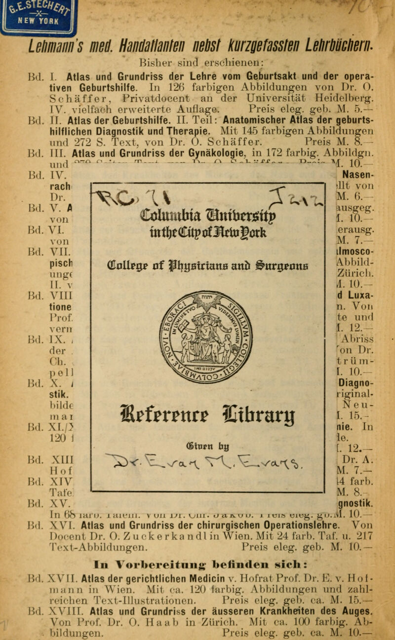 NEW YORK Lehmann's med. Handatlanten nebst kmgefassten Lehrbüchern. Bisher sind erschienen: I. Atlas und Grundriss der Lehre vom Geburtsakt und der opera- tiven Geburtshilfe. In 126 farbigen Abbildungen von Dr. 0. Schaff er. Privatdocent an der Universität Heidelberg. IV. vielfach erweiterte Auflage. Preis eleg. geb. M. 5.— II. Atlas der Geburtshilfe. IL Teil: Anatomischer Atlas der geburts- hilflichen Diagnostik und Therapie. Mit 145 farbigen Abbildungen iiixl 272 S. Text, von Dr. 0. Schäffer. Preis M. 8. III. Atlas und Grundriss der Gynäkologie, in 172 farbig. Abbildgn. Bd. Bd. Bd. Bd. Bd. Bd. Bd. Bd. Bd. Bd. Bd. Bd. Bd. Bd. Bd. Bd. Bd. und IV. räch Dr. V. A von VI. von VII. piscr ung( II. v Vül tione Prof vorn IX. , der Oh. pell X. / stik. bilde in ai xi.p 120 1 L U ££ D-~:„ A Columbia Umbrorttp tn%«üprf3taufüTk 1. 10. Nasen- 11t von M. 6. kusgeg. I. 10.- erausg. M. 7.— ilmosco- Abbild- Zürich. A. 10. - d Luxa- n. Von te und I. 12.- Abriss ron Dr. 1 r ü m- [. 10.- Diagno- riginal- Neu- I. 15.- nie. In lo. f. 12.— Dr. A. M. 7.- 14 färb. M. 8. gnostik. Atlas und Grundriss der chirurgischen Operationslehre. Von Docent Dr. 0: Zuekerkandlin Wien.Mit 24 färb. Taf. u. 217 Text-Abbildungen. Preis eleg. geb. M. 10.— In Vorbereitung befinden sich: XVII. Atlas der gerichtlichen Medicin v. Hofrat Prof. Dr. El v. Hot- in ;i nn in Wien. Mit ca. 120 fi&rbig. Abbildungen und zahl- reichen Text-Illustrationen. Preis eleg. geh. ca. AI. 15.— XVIII. Atlas und Grundriss der äusseren Krankheiten des Auges. Von Prof. Dr. 0. Ha ah in Zürich. Mit ca. 100 farbig. Ab- bildungen. Preis eleg. gel», ca. M. 10.— XIII II-»f XIV Tafe XV. XVI Erfmnr? SItbrarg