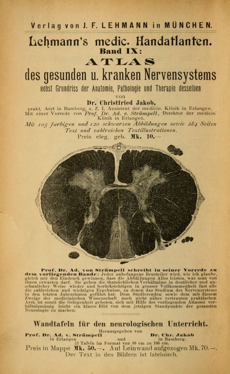 hehmann's medic. Handatlanten. Band IX: des gesunden u. kranken Nervensystems nebst Grundriss der Anatomie, Pathologie und Therapie desselben von Dr. Christfried Jakob, prakt. Arzt in Bamberg, s. Z. I. Assistent der medicin. Klinik in Erlangen. Mit einer Vorrede von Prof. Dr. Ad. V. Strümpell, Direktor der medicin Klinik in Erlangen. Mit /oj farbigen und 120 schwarzen Abbildungen sowie 284 Seilen Text und zahlreichen Textillustrationen. Preis eleg. geb. Mk. 10.— .-..ö: Prof. Dr. Ad. von Strümpell schreibt in M«*in«*r Vorrede an «lern vorliegenden Itandc: Jeder unbefangene Beurteiler wird, wie ich glaube, gleich mir den Eindruck gewinnen, dass die Abbildungen Alles leisten, was man von Innen erwarten darf, sie geben die tkatsächlichen Verhältnisse in deutlicher und an- schaulicher Weise wieder und berücksichtigen in grosser Vollkommenheit fast alle die zahlreichen und wichtigen Ergebnisse, zu denen das Studium des Nervensystems in den letzten Jahrzehnten geführt hat. Dem studierenden sowie dem mit diesem Zweige der medicinisohen Wissenschaft noch nicht näher vertrauten praktisehen Ar/t, ist somit die Gelegenheit geboten, sich mit Hilfe des vorliegenden Atlasses ver- hältnismässig leicht ein klares Bild von dem jetzigen Standpunkte der gesamten Neurologie ZU machen. Wandtafeln für den neurologischen Unterricht. Herausgegeben von Prof. Dr. Ad. \. Strümpell Dr. Chr. Jakob in Erlangen und in Bamberg. ;.. Tafeln im Format von 80 cm zu 100 cm. Preis in Miippn Mk. 50.—. Aul Leinwand aufgezogen Mk. 70.—. Der Text in den Hildcrn ist lateinisch.