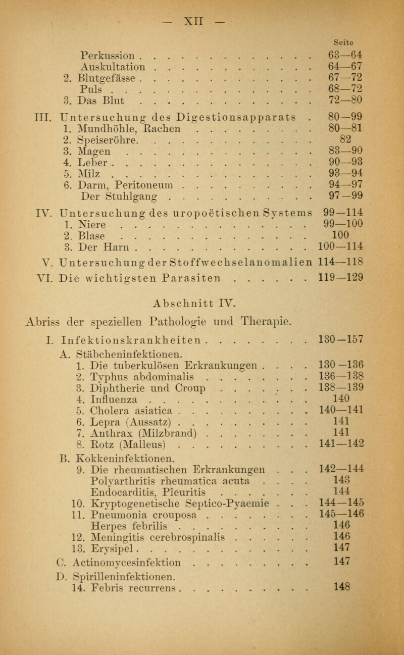 Seite Perkussion 63—64 Auskultation 64—67 2. Blutgefässe 67—72 Puls 68—72 3. Das Blut 72—80 III. Untersuchung1 des Digestionsapparats . 80—99 1. Mundhöhle, Bachen 80—81 2. Speiseröhre 82 3. Magen 83—90 4. Leber 90—93 5. Milz 93—94 6. Darm, Peritoneum 94—97 Der Stuhlgang 97-99 IV. Untersuchung des uropoetischen Systems 99—114 1. Niere \ . - 99—100 2. Blase 100 3. Der Harn 100—114 V. Untersuchung der Stoffwechselanomalien 114—118 VI. Die wichtigsten Parasiten 119—129 Abschnitt IV. Abriss der speziellen Pathologie und Therapie. I. Infektionskrankheiten 130—157 A. Stäbcheninfektionen. 1. Die tuberkulösen Erkrankungen .... 130 —136 2. Tvphus abdominalis 136—138 3. Diphtherie und Croup 138—139 4. Influenza 140 5. Cholera asiatica 140—141 6. Lepra (Aussatz) 141 7. Anthrax (Milzbrand) 141 8. Eotz (Malleus) 141—142 B. Kokkeninfektionen. 9. Die rheumatischen Erkrankungen . . . 142—144 Polyarthritis rheumatica acuta .... 143 Endocarditis, Pleuritis 144 10. Kryptogenetische Septico-Pyaemie . . . 144—145 11. Pneumonia crouposa 145—146 Herpes febrilis 146 12. Meningitis cerebrospinalis 146 13. Erysipel 147 C. Actinomycesinfektion 147 1). Spirilleninfektionen. 14. Febris recurrens 148