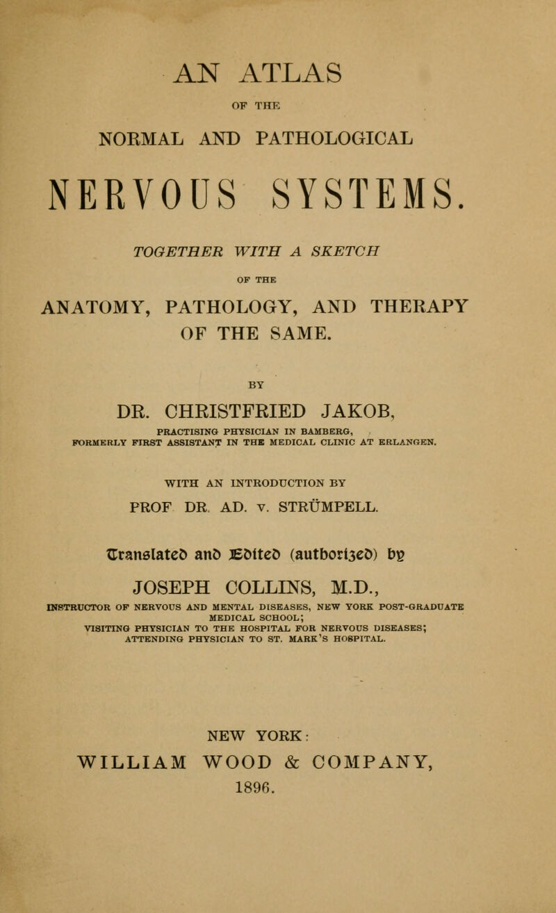 AN ATLAS OF THE NORMAL AND PATHOLOGICAL NERVOUS SYSTEMS. TOGETHER WITH A SKETCH OF THE ANATOMY, PATHOLOGY, AND THERAPY OF THE SAME. BY DR. CHRISTFRIED JAKOB, PRACTISING PHYSICIAN IN BAMBERG, FORMERLY FIRST ASSISTANT IN THE MEDICAL CLINIC AT ERLANGEN. WITH AN INTRODUCTION BY PROF DR AD. v. STRUMPELL. (Translated and JEOitcO (autborl3eD) bg JOSEPH COLLINS, M.D., INSTRUCTOR OF NERVOUS AND MENTAL DISEASES, NEW YORK POST-GRADUATE MEDICAL school; VISITING PHYSICIAN TO THE HOSPITAL FOR NERVOUS DISEASES; ATTENDING PHYSICIAN TO ST. MARK'S H08PITAL. NEW YORK: WILLIAM WOOD & COMPANY, 1896.