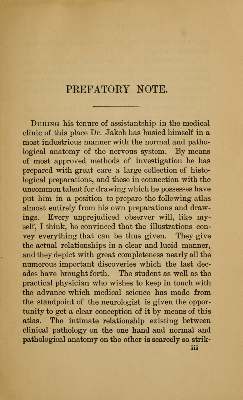PREFATORY NOTE. During his tenure of assistantship in the medical clinic of this place Dr. Jakob has busied himself in a most industrious manner with the normal and patho- logical anatomy of the nervous system. By means of most approved methods of investigation he has prepared with great care a large collection of histo- logical preparations, and these in connection with the uncommon talent for drawing which he possesses have put him in a position to prepare the following atlas almost entirely from his own preparations and draw- ings. Every unprejudiced observer will, like my- self, I think, be convinced that the illustrations con- vey everything that can be thus given. They give the actual relationships in a clear and lucid manner, and they depict with great completeness nearly all the numerous important discoveries which the last dec- ades have brought forth. The student as well as the practical physician who wishes to keep in touch with the advance which medical science has made from the standpoint of the neurologist is given the oppor- tunity to get a clear conception of it by means of this atlas. The intimate relationship existing between clinical pathology on the one hand and normal and pathological anatomy on the other is scarcely so strik-