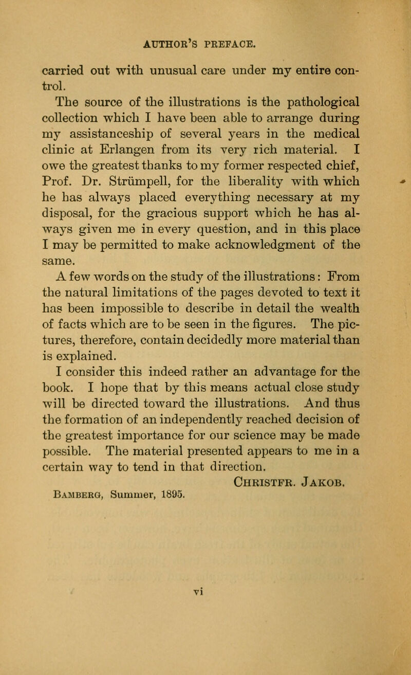 carried out with unusual care under my entire con- trol. The source of the illustrations is the pathological collection which I have been able to arrange during my assistanceship of several years in the medical clinic at Erlangen from its very rich material. I owe the greatest thanks to my former respected chief, Prof. Dr. Strumpell, for the liberality with which he has always placed everything necessary at my disposal, for the gracious support which he has al- ways given me in every question, and in this place I may be permitted to make acknowledgment of the same. A few words on the study of the illustrations: From the natural limitations of the pages devoted to text it has been impossible to describe in detail the wealth of facts which are to be seen in the figures. The pic- tures, therefore, contain decidedly more material than is explained. I consider this indeed rather an advantage for the book. I hope that by this means actual close study will be directed toward the illustrations. And thus the formation of an independently reached decision of the greatest importance for our science may be made possible. The material presented appears to me in a certain way to tend in that direction. Christfr. Jakob. Bamberg, Summer, 1895.