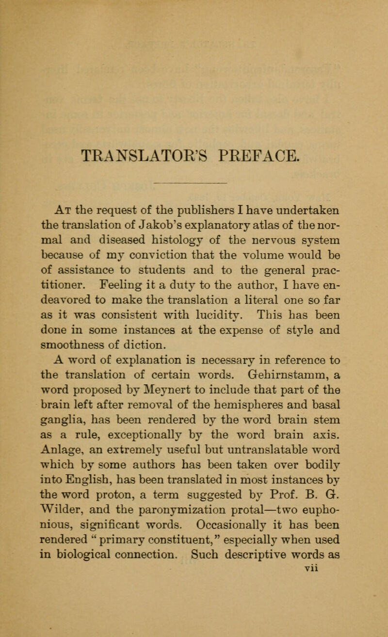 TRANSLATOR'S PREFACE. At the request of the publishers I have undertaken the translation of Jakob's explanatory atlas of the nor- mal and diseased histology of the nervous system because of my conviction that the volume would be of assistance to students and to the general prac- titioner. Feeling it a duty to the author, I have en- deavored to make the translation a literal one so far as it was consistent with lucidity. This has been done in some instances at the expense of style and smoothness of diction. A word of explanation is necessary in reference to the translation of certain words. Gehirnstamm, a word proposed by Meynert to include that part of the brain left after removal of the hemispheres and basal ganglia, has been rendered by the word brain stem as a rule, exceptionally by the word brain axis. Anlage, an extremely useful but untranslatable word which by some authors has been taken over bodily into English, has been translated in most instances by the word proton, a term suggested by Prof. B. G. Wilder, and the paronymization protal—two eupho- nious, significant words. Occasionally it has been rendered ' primary constituent, especially when used in biological connection. Such descriptive words as