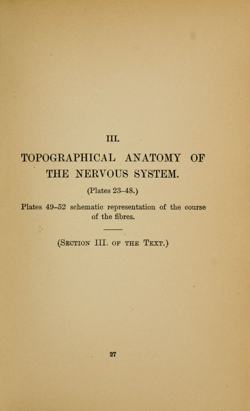III. TOPOGRAPHICAL ANATOMY OF THE NERVOUS SYSTEM. (Plates 23-48.) Plates 49-52 schematic representation of the course of the fibres. (Section III. of the Text.)