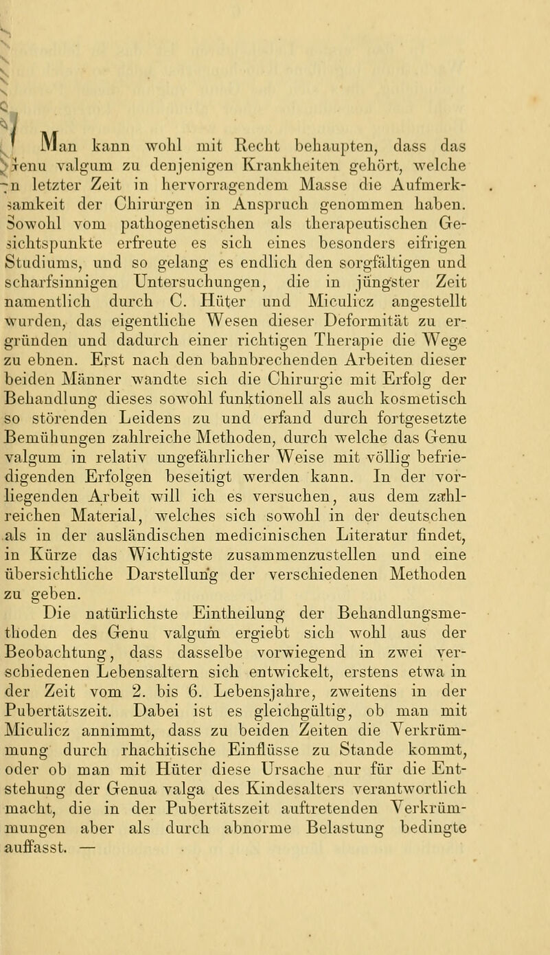 (^y Man kann wohl mit Recht behaupten, dass das l^jenu valgum zu denjenigen Krankheiten gehört, welche •^n letzter Zeit in hervorragendem Masse die Aufmerk- 5amkeit der Chirurgen in Anspruch genommen haben. Sowohl vom pathogenetischen als therapeutischen Ge- sichtspunkte erfreute es sich eines besonders eifrigen Studiums, und so gelang es endlich den sorgfältigen und scharfsinnigen Untersuchungen, die in jüngster Zeit namentlich durch C. Hüter und Miculicz angestellt wurden, das eigentliche Wesen dieser Deformität zu er- gründen und dadurch einer richtigen Therapie die Wege zu ebnen. Erst nach den bahnbrechenden Arbeiten dieser beiden Männer wandte sich die Chirurgie mit Erfolg der Behandlung dieses sowohl funktionell als auch kosmetisch so störenden Leidens zu und erfand durch fortgesetzte Bemühungen zahlreiche Methoden, durch welche das Genu valgum in relativ ungefährlicher Weise mit völlig befrie- digenden Erfolgen beseitigt werden kann. In der vor- liegenden A.rbeit will ich es versuchen, aus dem za;hl- reichen Material, welches sich sowohl in der deutschen .als in der ausländischen medicinischen Literatur findet, in Kürze das W^ichtigste zusammenzustellen und eine übersichtliche Darstellung der verschiedenen Methoden zu geben. Die natürlichste Eintheilung der Behandlungsme- thoden des Genu valgurn ergiebt sich wohl aus der Beobachtung, dass dasselbe vorwiegend in zwei ver- schiedenen Lebensaltern sich entwickelt, erstens etwa in der Zeit vom 2. bis 6. Lebensjahre, zweitens in der Pubertätszeit. Dabei ist es gleichgültig, ob man mit Miculicz annimmt, dass zu beiden Zeiten die Verkrüm- mung durch rhachitische Einflüsse zu Stande kommt, oder ob man mit Hüter diese Ursache nur für die Ent- stehung der Genua valga des Kindesalters verantwortlich macht, die in der Pubertätszeit auftretenden Verkrüm- mungen aber als durch abnorme Belastung bedingte auffasst. —
