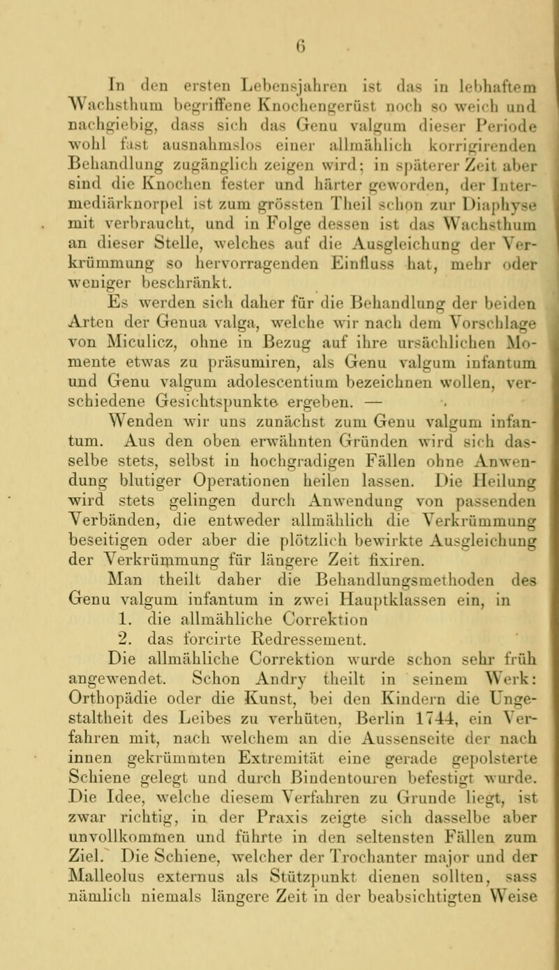 AVachsthuni befjfriffene Knoehenp;erüst noch so weich und nachgiebig, dass sich das Genu valgum dieser Periode wohl fast ausuahmshjs einer allmählich korrigirenden Behandlung zugänglich zeigen wird; in späterer Zeit aber sind die Knochen fester und härter geworden, der Inter- mediärknorpol ist zum grössten Theil schon zur Diaphyse mit verbraucht, und in Folge dessen ist das Wachsthum an dieser Stelle, welches auf die Ausgleichung der Ver- krümmung so hervorragenden Einfluss hat, mehr oder weniger beschränkt. Es werden sich daher für die Behandlung der beiden Arten der Genua valga, welche wir nach dem Vorschlage von Miculicz, ohne in Bezug auf ihre ursächlichen Mo- mente etwas zu präsumiren, als Genu valgum infantum und Genu valgum adolescentium bezeichnen wollen, ver- schiedene Gesichtspunkte ergeben. — Wenden wir uns zunächst zum Genu valgum infan- tum. Aus den oben erwähnten Gründen wird sich das- selbe stets, selbst in hochgradigen Fällen ohne Anwen- dung blutiger Operationen heilen lassen. Die Heilung wird stets gelingen durch Anwendung von passenden Verbänden, die entweder allmählich die Verkrümmung beseitigen oder aber die plötzlich bewirkte Ausgleichung der Verkrünimung für längere Zeit fixiren. Man theilt daher die Behandlungsmethoden des Genu valgum infantum in zwei Hauptklassen ein, in 1. die allmähliche Correktion 2. das forcirte Redressement. Die allmähliche Correktion wurde schon sehr früh angewendet. Schon Andry theilt in seinem Werk: Orthopädie oder die Kunst, bei den Kindern die Unge- staltheit des Leibes zu verhüten, Berlin 1744, ein Ver- fahren mit, nach welchem an die Aussenscite der nach innen gekrümmten Extremität eine gerade gepolsterte Schiene gelegt und durch Biudentouren befestigt wurde. Die Idee, w^elche diesem Verfahren zu Grunde liegt, ist zwar richtig, in der Praxis zeigte sich dasselbe aber unvollkommen und führte in den seltensten Fällen zum Ziel. Die Schiene, welcher der Trochanter major und der Malleolus externus als Stützpunkt dienen sollten, sass nämlich niemals längere Zeit in der beabsichtigten Weise