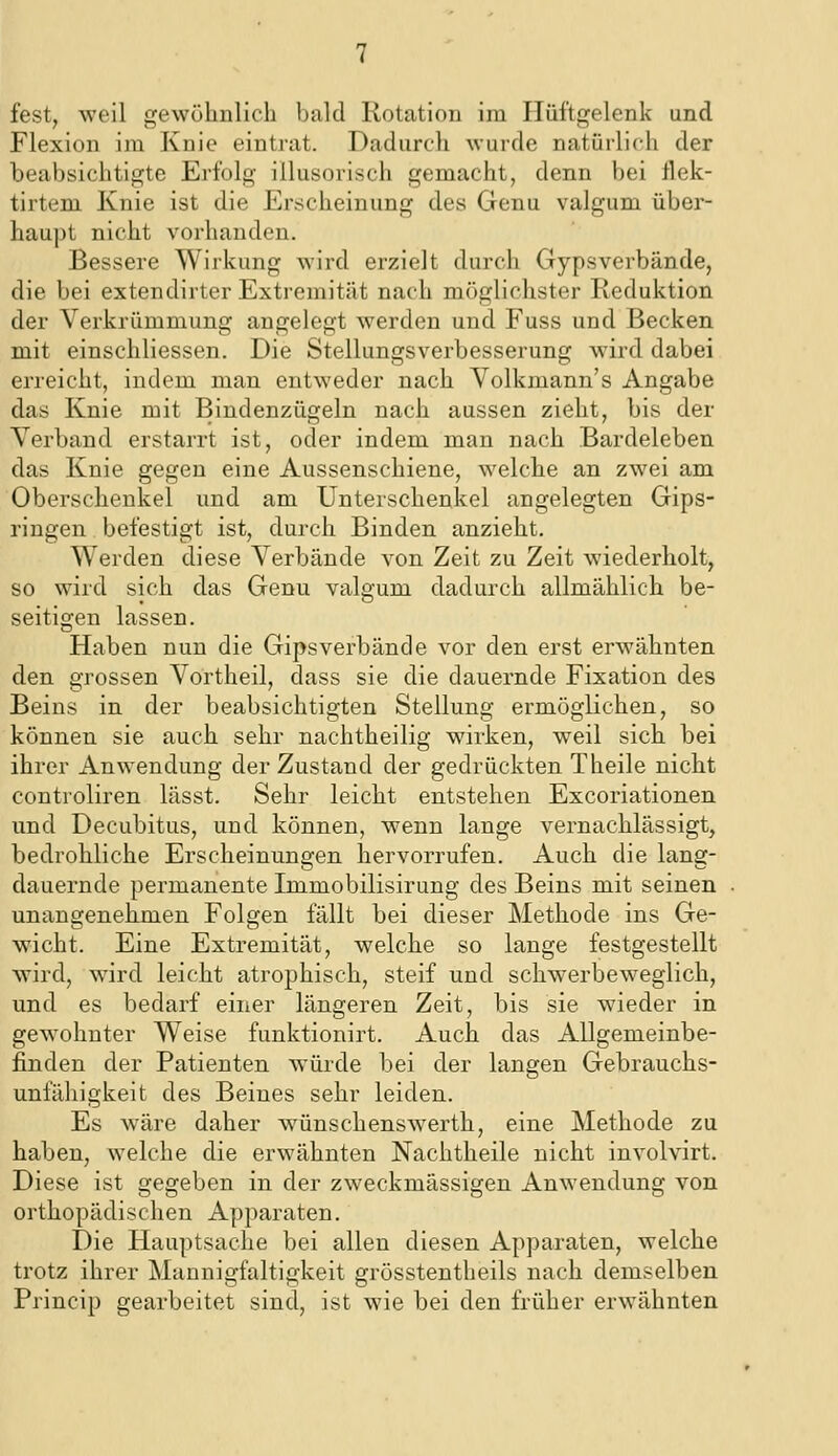 Flexion im Knie eintrat. Dadurch wurde natürlich der beabsichtigte Erfolg illusorisch gemacht, denn bei flek- tirtem Knie ist die Erscheinung des Genu valgum über- haupt nicht vorhanden. Bessere Wirkung wird erzielt durch Gypsverbände, die bei extendirter Extremität nach möglichster Reduktion der Verkrümmung angelegt werden und Fuss und Becken mit einschliessen. Die Stellungsverbesserung wird dabei erreicht, indem man entweder nach Volkmann's Angabe das Knie mit Bindenzügeln nach aussen zieht, bis der Verband erstarrt ist, oder indem man nach Bardeleben das Knie gegen eine Aussenschiene, welche an zwei am Oberschenkel und am Unterschenkel angelegten Gips- ringen befestigt ist, durch Binden anzieht. Werden diese Verbände von Zeit zu Zeit wiederholt, so wird sich das Genu valgum dadurch allmählich be- seitigen lassen. Haben nun die Gipsverbände vor den erst erwähnten den grossen Vortheil, dass sie die dauernde Fixation des Beins in der beabsichtigten Stellung ermöglichen, so können sie auch sehr nachtheilig wirken, weil sich, bei ihrer Anwendung der Zustand der gedrückten Theile nicht controliren lässt. Sehr leicht entstehen Excoriationen und Decubitus, und können, wenn lange vernachlässigt, bedrohliche Erscheinungen hervorrufen. Auch die lang- dauernde permanente Immobilisirung des Beins mit seinen unangenekmen Folgen fällt bei dieser Methode ins Ge- wicht. Eine Extremität, welche so lange festgestellt wird, wird leicht atrophisch, steif und schwerbeweglich, und es bedarf einer längeren Zeit, bis sie wieder in gewohnter Weise funktionirt. Auch das Allgemeinbe- finden der Patienten würde bei der langen Gebrauchs- unfähigkeit des Beines sehr leiden. Es wäre daher wünschenswerth, eine Methode zu haben, welche die erwähnten Nachtheile nicht involvirt. Diese ist gegeben in der zweckmässigen Anwendung von orthopädischen Apparaten. Die Hauptsache bei allen diesen Apparaten, welche trotz ihrer Mannigfaltigkeit grösstentheils nach demselben Princip gearbeitet sind, ist wie bei den früher erwähnten