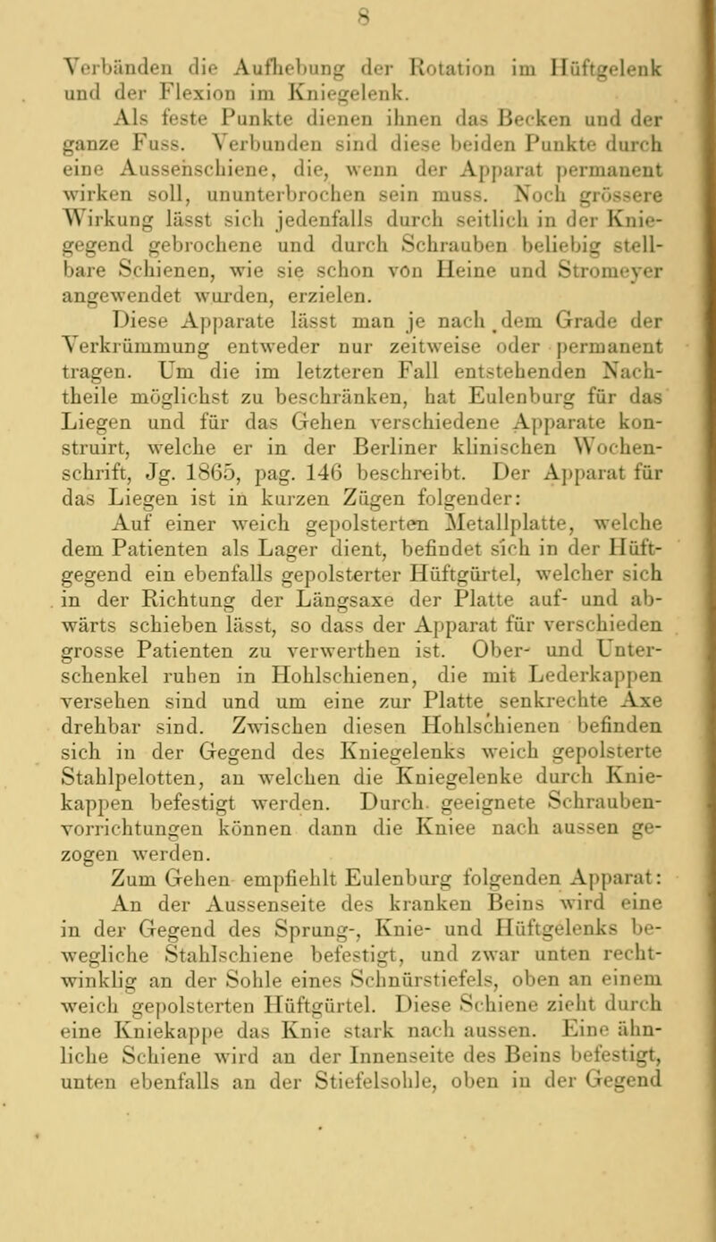 Verbänden die AufheV)ung der Rotation im Hüftgelenk und der Flexion im Kniegelenk. Als feste Punkte dienen ihnen das Becken und der ganze Fuss. Verbunden sind diese beiden Punkte durch eine Aussehschiene, die, wenn der Apparat permanent wirken soll, ununterbrochen sein muss. Noch grössere Wirkung lässt sich jedenfalls durch seitlich in der Knie- gegend gebrochene und durch Schrauben beliebig stell- bare Schienen, wie sie schon von Heine und Stromeyer angewendet wui-den, erzielen. Diese Apparate lässt man je nach dem Grade der Verkrümmung entweder nur zeitweise oder permanent tragen. Um die im letzteren Fall entstehenden Nach- theile möglichst zu beschränken, hat Eulenburg für das Liegen und für das Gehen verschiedene Apparate kon- struirt, welche er in der Berliner klinischen Wochen- schrift, Jg. 1865, pag. 146 beschreibt. Der Apparat für das Liegen ist in kuizen Zügen folgender: Auf einer weich gepolsterten Metallplatte, welche dem Patienten als Lager dient, befindet sich in der Hüft- gegend ein ebenfalls gepolsterter Hüftgürtel, welcher sich in der Richtung der Längsaxe der Platte auf- und ab- wärts schieben lässt, so dass der Apparat für verschieden grosse Patienten zu verwerthen ist. Ober- und Unter- schenkel ruhen in Hohlschienen, die mit Lederkappen versehen sind und um eine zur Platte senkrechte Axe drehbar sind. Zwischen diesen Hohlschienen befinden sich in der Gegend des Kniegelenks weich gepolsterte Stahlpelotten, an welchen die Kniegelenke durch Knie- kappen befestigt werden. Durch, geeignete Schrauben- vorrichtungen können dann die Kniee nach aussen ge- zogen werden. Zum Gehen empfiehlt Eulenburg folgenden Apparat: An der Aussenseite des kranken Beins wird eine in der Gegend des Sprung-, Knie- und Hüftgelenks be- wegliche Stahlschiene befestigt, und zwar unten recht- winklig an der Sohle eines Schnürstiefels, oben an einem weich gepolsterten Hüftgürtel. Diese Schiene zieht durch eine Kniekappe das Knie stark nach aussen. Eine ähn- liche Schiene wird au der Linenseite des Beins befestigt, unten ebenfalls an der Stiefelsohle, oben iu der Gegend