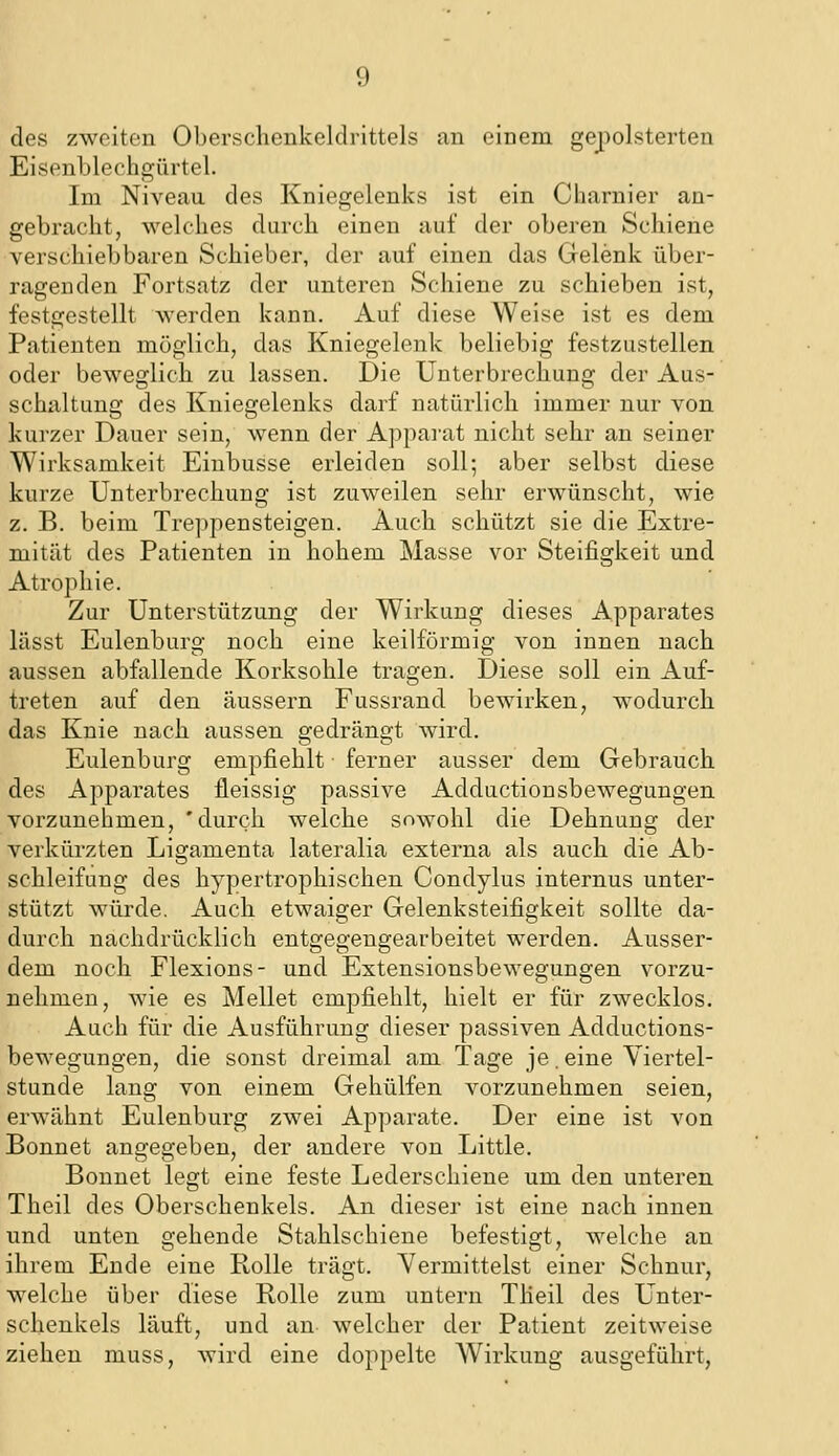 des zweitcai Oberschenkeldrittels an einem gepolsterten Eisenbleohgürtel. Im Niveau des Kniegelenks ist ein Charnier an- gebracht, welches durch einen auf der oberen Schiene verschiebbaren Schieber, der auf einen das Gelenk über- ragenden Fortsatz der unteren Schiene zu schieben ist, festgestellt werden kann. Auf diese Weise ist es dem Patienten möglich, das Kniegelenk beliebig festzustellen oder beweglich zu lassen. Die Unterbrechung der Aus- schaltung des Kniegelenks darf natürlich immer nur von kurzer Dauer sein, wenn der Apparat nicht sehr an seiner Wirksamkeit Eiubusse erleiden soll; aber selbst diese kurze Unterbrechung ist zuweilen sehr erwünscht, wie z. B. beim Treppensteigen. Auch schützt sie die Extre- mität des Patienten in hohem Masse vor Steifigkeit und Atrophie. Zur Unterstützung der Wirkung dieses Apparates lässt Eulenburg noch eine keilförmig von innen nach aussen abfallende Korksohle tragen. Diese soll ein Auf- treten auf den äussern Fussrand bewirken, wodurch das Knie nach aussen gedrängt wird. Eulenburg empfiehlt ferner ausser dem Gebrauch des Apparates fleissig passive Adductionsbewegungen vorzunehmen, 'durch welche sowohl die Dehnung der verkürzten Ligamenta lateralia externa als auch die Ab- schleifung des hypertrophischen Condylus internus unter- stützt würde. Auch etwaiger Gelenksteifigkeit sollte da- durch nachdrücklich entgegengearbeitet werden. Ausser- dem noch Flexions- und Extensionsbewegungen vorzu- nehmen, wie es Hellet empfiehlt, hielt er für zwecklos. Auch für die Ausführung dieser passiven Adductions- bewegungen, die sonst dreimal am Tage je .eine Viertel- stunde lang von einem Gehülfen vorzunehmen seien, erwähnt Eulenburg zwei Apparate. Der eine ist von Bonnet angegeben, der andere von Little. Bounet legt eine feste Lederschiene um den unteren Theil des Oberschenkels. An dieser ist eine nach innen und unten gehende Stahlschiene befestigt, welche an ihrem Ende eine Rolle trägt. Vermittelst einer Schnur, welche über diese Rolle zum untern THeil des Unter- schenkels läuft, und an welcher der Patient zeitweise ziehen muss, wird eine doppelte Wirkung ausgeführt.