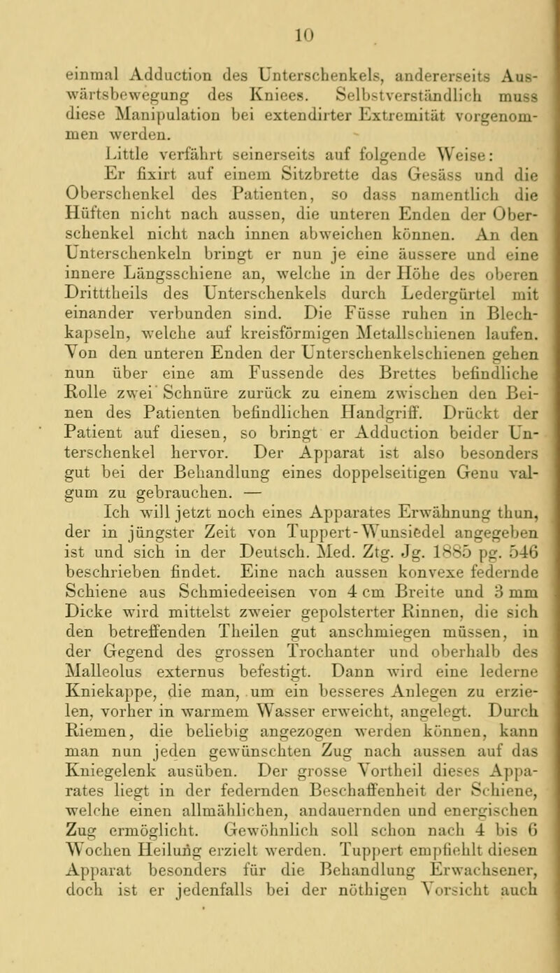 einmal Adduction des Unterschenkels, andererseits Aus- wärtsbowegung des Kniees. Selbstverständlich muss diese Manipulation bei extendirter Extremität vorgenom- men werden. Little verfährt seinerseits auf folgende Weise: Er fixirt auf einem Sitzbrette das Gesäss und die Oberschenkel des Patienten, so dass namentlich die Hüften nicht nach aussen, die unteren Enden der Ober- schenkel nicht nach innen abweichen können. An den Unterschenkeln bringt er nun je eine äussere und eine innere Längsschiene an, welche in der Höhe des oberen Dritttheils des Unterschenkels durch Ledergürtel mit einander verbunden sind. Die Füsse ruhen in Blech- kapseln, welche auf kreisförmigen Metallschienen laufen. Yon den unteren Enden der Unterschenkelschienen gehen nun über eine am Fussende des Brettes befindliche Rolle zwei Schnüre zurück zu einem zwischen den Bei- nen des Patienten befindlichen Handgriff. Drückt der Patient auf diesen, so bringt er Adduction beider Un- terschenkel hervor. Der Apparat ist also besonders gut bei der Behandlung eines doppelseitigen Genu val- gum zu gebrauchen. — Ich will jetzt noch eines Apparates Erwähnung thun, der in jüngster Zeit von Tuppert-Wunsiedel angegeben ist und sich in der Deutsch. Med. Ztg. Jg. 1885 pg. 546 beschrieben findet. Eine nach aussen konvexe federnde Schiene aus Schmiedeeisen von 4 cm Breite und 3 mm Dicke wird mittelst zweier gepolsterter Rinnen, die sich den betreffenden Theilen gut anschmiegen müssen, in der Gegend des grossen Trochanter und oberhalb des Malleolus externus befestigt. Dann wird eine lederne Kniekappe, die man, um ein besseres Anlegen zu erzie- len, vorher in warmem Wasser erweicht, angelegt. Durch Riemen, die beliebig angezogen werden können, kann man nun jeden gewünschten Zug nach aussen auf das Kniegelenk ausüben. Der grosse Vortheil dieses Appa- rates liegt in der federnden Beschaffenheit der Schiene, welche einen allmählichen, andauernden und energischen Zug ermöglicht. Gewöhnlich soll schon nach 4 bis 6 Wochen Heilung erzielt werden. Tuppert empfiehlt diesen Apparat besonders für die Behandlung Erwachsener, doch ist er jedenfalls bei der nöthigen Vorsicht auch