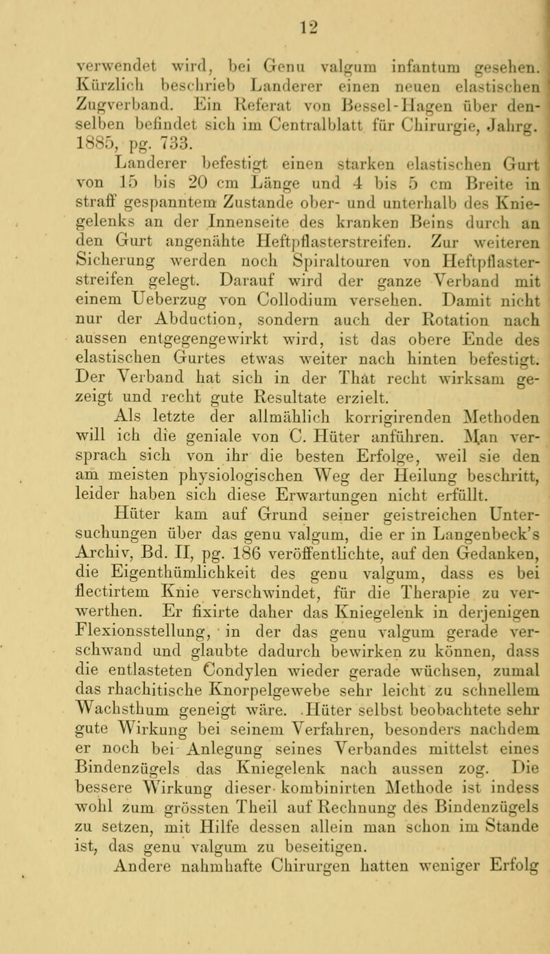 verwendet wird, bei Genu valgum infantum gesehen. Kürzlich besclirieb Landerer einen neuen elastischen Zugverband. Ein Referat von Bessel-Hagen über den- selben befindet sich im Centralblatt für Chirurgie, Jahrg. 1885, pg. 733. Landerer befestigt einen starken elastischen Gurt von 15 bis 20 cm Länge und 4 bis 5 cm Breite in strafp gespanntem Zustande ober- und unterhalb des Knie- gelenks an der Innenseite des kranken Beins durch an den Gurt angenähte Heftpflasterstreifen. Zur weiteren Sicherung werden noch Spiraltouren von Heftpflaster- streifen gelegt. Darauf wird der ganze Verband mit einem Ueberzug von Collodium versehen. Damit nicht nur der Abduction, sondern auch der Rotation nach aussen entgegengewirkt wird, ist das obere Ende des elastischen Gurtes etwas weiter nach hinten befestigt. Der Verband hat sich in der Thät recht wirksam ge- zeigt und recht gute Resultate erzielt. Als letzte der allmählich korrigirenden Methoden will ich die geniale von C. Hüter anfüliren. Man ver- sprach sich von ihr die besten Erfolge, weil sie den am meisten physiologischen Weg der Heilung bescbi'itt, leider haben sich diese Erwartungen nicht erfüllt. Hüter kam auf Grund seiner geistreichen Unter- suchungen über das genu valgum, die er in Langenbeck's Archiv, Bd. H, pg. 186 veröffentlichte, auf den Gedanken, die Eigenthümlichkeit des genu valgum, dass es bei flectirtem Knie verschwindet, für die Therapie zu ver- werthen. Er fixirte daher das Kniegelenk in derjenigen Flexionsstellung, in der das genu valgum gerade ver- schwand und glaubte dadurch bewirken zu können, dass die entlasteten Condylen wieder gerade wüchsen, zumal das rhachitische Knorpelgewebe sehr leicht zu schnellem Wachsthum geneigt wäre. Hüter selbst beobachtete sehr gute Wirkung bei seinem Verfahren, besonders nachdem er noch bei Anlegung seines Verbandes mittelst eines Bindenzügels das Kniegelenk nach aussen zog. Die bessere Wirkung dieser- kombinirten Methode ist indess wohl zum grössten Theil auf Rechnung des Biudeuzügels zu setzen, mit Hilfe dessen allein man schon im Stande ist, das genu valgum zu beseitigen. Andere nahm hafte Chirurgen hatten weniger Erfolg