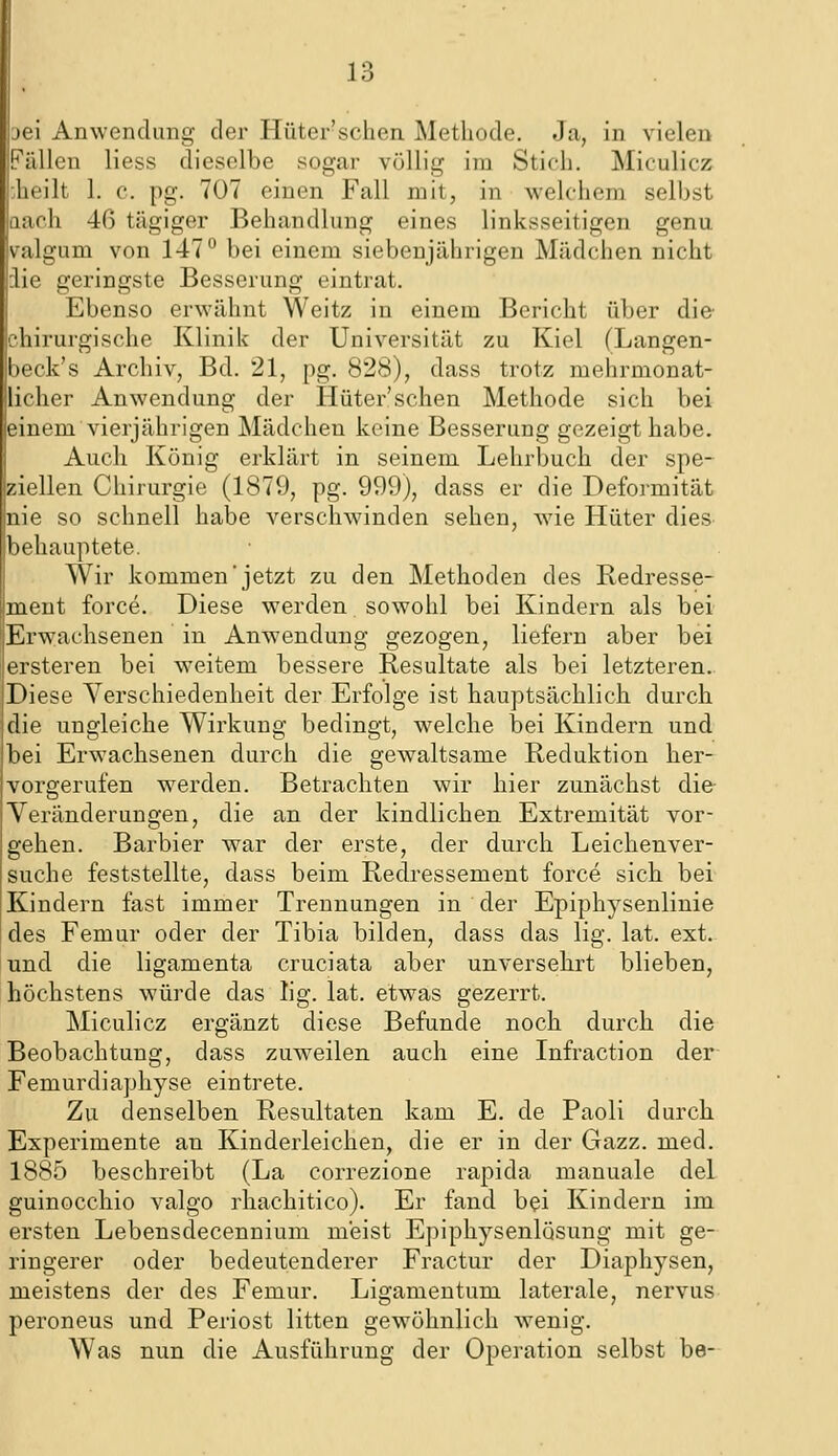 jei Anwendung der Hüter'schen Methode. Ja, in vielen Pällen liess dieselbe sogar völlig im Stich. Miculicz Jieilt 1. c. pg. 707 einen Fall mit, in welchem selbst aach 46 tägiger Behandlung eines linksseitigen genu valgum von 147° bei einem siebenjährigen Mädchen nicht :lie geringste Besserung eintrat. Ebenso erwähnt Weitz in einem Bericht über die chirurgische Klinik der Universität zu Kiel (Langen- beck's Archiv, Bd. 21, pg. 828), dass trotz mehrmonat- liclier Anwendung der Hüter'schen Methode sich bei einem vierjährigen Mädchen keine Besserung gezeigt habe. Auch König erklärt in seinem Lehrbuch der spe- ziellen Chirurgie (1879, pg. 999), dass er die Deformität nie so schnell habe verschwinden sehen, wie Hüter dies behauptete. Wir kommen jetzt zu den Methoden des Redresse- ment force. Diese werden sowohl bei Kindern als bei Erwachsenen in Anwendung gezogen, liefern aber bei ersteren bei weitem bessere Resultate als bei letzteren.. Diese Verschiedenheit der Erfolge ist hauptsächlich durch die ungleiche Wirkung bedingt, welche bei Kindern und bei Erwachsenen durch die gewaltsame Reduktion her- vorgerufen werden. Betrachten wir hier zunächst die Veränderungen, die an der kindlichen Extremität vor- gehen. Barbier war der erste, der durch Leichenver- suche feststellte, dass beim Redressement force sich bei Kindern fast immer Trennungen in der Epiphysenlinie des Femur oder der Tibia bilden, dass das lig. lat. ext. und die ligamenta cruciata aber unversehrt blieben, höchstens würde das lig. lat. etwas gezerrt. Miculicz ergänzt diese Befunde noch durch die Beobachtung, dass zuweilen auch eine Infraction der Femurdiaphyse eintrete. Zu denselben Resultaten kam E. de Paoli durch Experimente an Kinderleichen, die er in der Gazz. med. 1885 beschreibt (La correzione rapida manuale del guinocchio valgo rhachitico). Er fand bei Kindern im ersten Lebensdecennium meist Epiphysenlösung mit ge- ringerer oder bedeutenderer Fractur der Diaphysen, meistens der des Femur. Ligamentum laterale, nervus peroneus und Periost litten gewöhnlich wenig. Was nun die Ausführung der Operation selbst be-