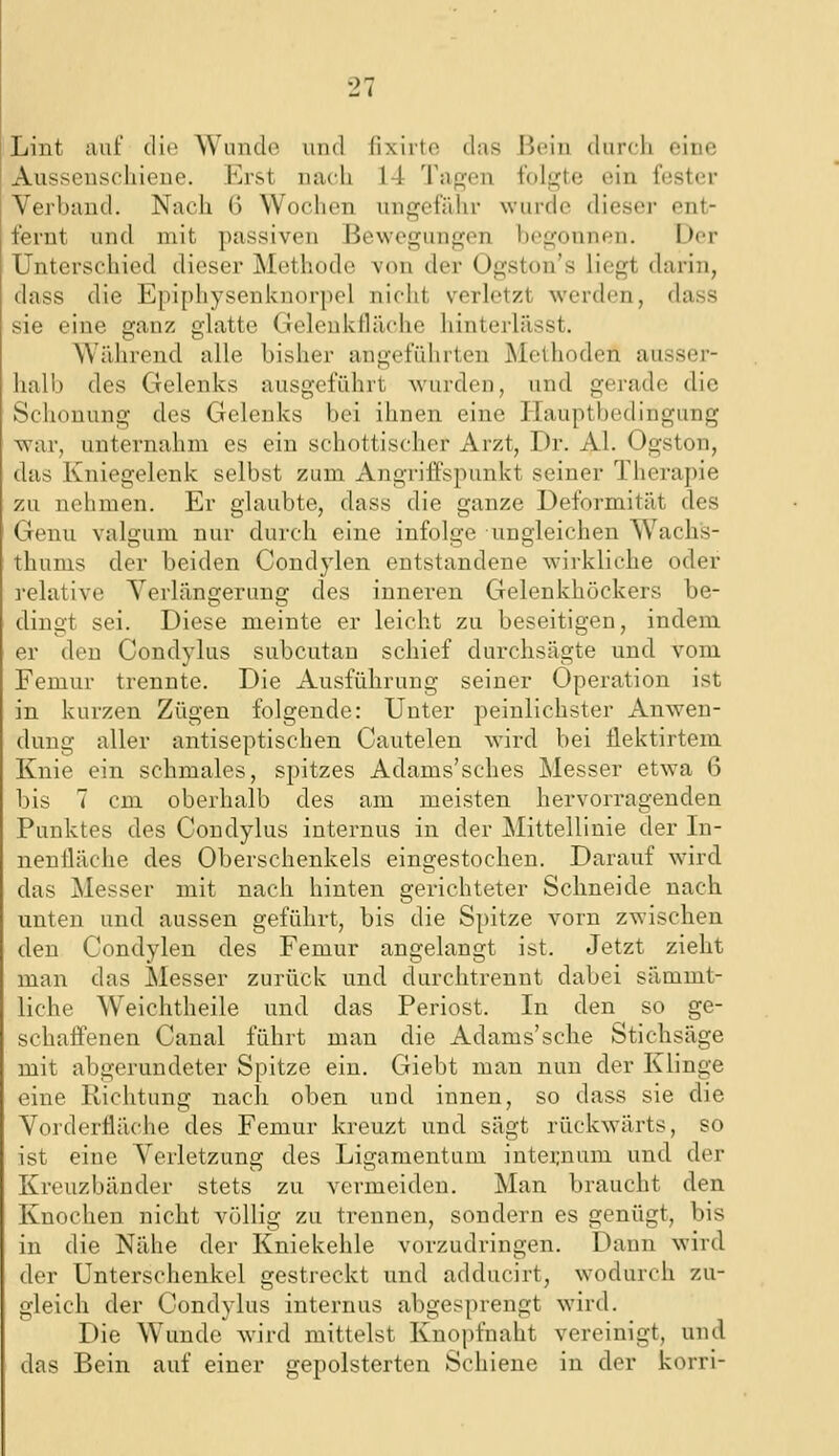 Lint auf die Wunde und lixirtc das Jii;in durch eine Ausseuscliiene. Erst nach 14 Tapjen folgte ein fester Verband. Nach 6 Wochen ungefähr wurde dieser ent- fernt und mit passiven Bewegungen l)egonnen. Der Unterschied dieser Methode von der Ogston's liegt darin, dass die Epiphysenknorpel nicht verletzt werden, dass sie eine ganz glatte Geleukfläche hinterlässt. Während alle bisher angeführten Methoden ausser- halb des Gelenks ausgeführt wurden, und gerade die Schonung des Gelenks bei ihnen eine Hauptbedingung war, unternahm es ein schottischer Arzt, Dr. AI. Ogston, das Kniegelenk selbst zum Angriffspunkt seiner Therapie zu nehmen. Er glaubte, dass die ganze Deformität des Genu valgum nur durch eine infolge ungleichen Wachs- thums der beiden Condylen entstandene w-irkliche oder relative Verlängerung des innei'en Gelenkhöckers be- dingt sei. Diese meinte er leicht zu beseitigen, indem er den Condylus subcutan schief durchsägte und vom Femur trennte. Die Ausführung seiner Operation ist in kurzen Zügen folgende: Unter peinlichster Anwen- dung aller antiseptischen Cautelen wird bei flektirtem Knie ein schmales, spitzes Adams'sches Messer etwa 6 bis 7 cm oberhalb des am meisten hervorragenden Punktes des Condylus internus in der Mittellinie der In- nenfläche des Oberschenkels eingestochen. Darauf wird das Messer mit nach hinten gerichteter Schneide nach unten und aussen geführt, bis die Spitze vorn zwischen den Condylen des Femur angelangt ist. Jetzt zieht man das Messer zurück und durchtrennt dabei sämmt- liche Weichtheile und das Periost. In den so ge- schaffenen Canal führt man die Adams'sehe Stichsäge mit abgerundeter Spitze ein. Giebt man nun der Klinge eine Richtung nach oben und innen, so dass sie die Vorderfläche des Femur kreuzt und sägt rückwärts, so ist eine Verletzung des Ligamentum intei;num und der Kreuzbänder stets zu vermeiden. Man braucht den Knochen nicht völlig zu trennen, sondern es genügt, bis in die Nähe der Kniekehle vorzudringen. Dann wird der Unterschenkel gestreckt und adducirt, wodurch zu- gleich der Condylus internus abgesprengt wird. Die Wunde wird mittelst Kuopfnaht vereinigt, und das Bein auf einer gepolsterten Schiene in der korri-