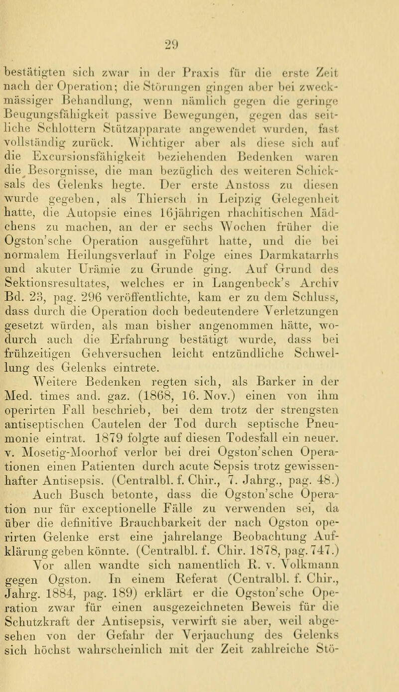bestätigten sich zwai- in ilcr F'raxis für die erste; Zeit naeli der Operation; die Storuni^en Usingen aber bei zweck- mässiger l^eliandhmg, wenn nämlich gegen die geringe Beugungsfähigkeit passive Jiewegungen, gegen das seit- liche Schlottern Stützapparate angewendet wurden, fast vollständig zurück. Wichtiger aber als diese sich auf die Excursionsfähigkeit beziehenden Bedenken waren die Besorgnisse, die man bezüglich des w-eiteren Schick- sals des Gelenks hegte. Der eiste Anstoss zu diesen wurde gegeben, als Thierseh in Leipzig Gelegenheit hatte, die Autopsie eines 16jährigen rhachitischen Mäd- chens zu machen, an der er sechs AVochen früher die Ogston'sche Oj)eration ausgeführt hatte, und die bei normalem Heilungsverlauf in Folge eines Darmkatarrhs und akuter Urämie zu Grunde ging. Auf Grund des Sektionsresultates, welches er in Langenbeck's Archiv Bd. 23, pag. 296 veröffentlichte, kam er zu dem Schluss, dass durch die Operation doch bedeutendere Verletzungen gesetzt würden, als man bisher angenommen hätte, wo- durch auch die Erfahrung bestätigt wurde, dass bei fi'ühzeitigen Gehversuchen leicht entzündliche Schwel- lung des Gelenks eintrete. Weitere Bedenken regten sich, als Barker in der Med. times and. gaz. (1868, 16. Nov.) einen von ihm operirten Fall beschrieb, bei dem trotz der strengsten antiseptischen Cautelen der Tod durch septische Pneu- monie eintrat. 1879 folgte auf diesen Todesfall ein neuer. V. Mosetig-Moorhof verlor bei drei Ogston'schen Opera- tionen einen Patienten durch acute Sepsis trotz gewissen- hafter Antisepsis. (Centralbl. f. Chir., 7. Jahrg., pag. 48.) Auch Busch betonte, dass die Ogston'sche Opera- tion nur für exceptionelle Fälle zu verwenden sei, da über die definitive Brauchbarkeit der nach Ogston ope- rirten Gelenke erst eine jahrelange Beobachtung Auf- klärung geben könnte. (Centralbl. f. Chir. 1878, pag. 747.) Vor allen wandte sich namentlich R. v. Volkmann gegen Ogston. In einem Referat (Centralbl. f. Chir., Jaiirg. 1884, pag. 189) erklärt er die Ogston'sche Ope- ration zwar füi- einen ausgezeichneten Beweis für die Schutzkraft der Antisepsis, verwirft sie aber, weil abge- sehen von der Gefahr der Verjauchung des Gelenks sich höchst wahrscheinlich mit der Zeit zahlreiche Stö-