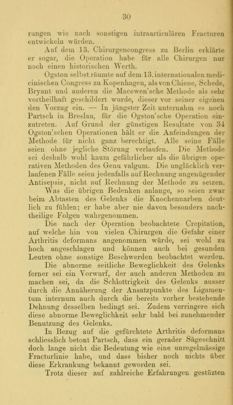 au rungen wie nach sonstigen intr.aarticulären Fiacturen entwickeln würden. Auf dem 13. Chirurgencongress zu Berlin erklärte er sogar, die Operation habe für alle Chirurgen nur noch einen historischen Werth. Ogston sell)st räumte auf dem 13. internationalen medi- cinischen Congress zu Kopenhagen, alsvonChiene, Schede, Bryant und anderen die Macewen'sche Methode als sein* vortheilhaft geschildert wurde, dieser vor seiner eigenen den Vorzug ein. — In jüngster Zeit unternabm es noch Partsch in Breslau, für die Ogston'sche Operation ein- zutreten. Auf Grund der günstigen Resultate von 34 Ogston'schen Operationen hält er die Anfeindungen der Methode für nicht ganz berechtigt. Alle seine Fälle seien ohne jegliche Störung verlaufen. Die ^Methode sei deslialb wohl kaum gefälirlicher als die übrigen ope- rativen Methoden des Genu valgum. Die unglücklich ver- laufenen Fälle seien jedenfalls auf Rechnung ungenügender Antisepsis, nicht auf Rechnung der Methode zu setzen. Was die übrigen Bedenken anlange, so seien zwar beim Abtasten des Gelenks die Knochennarben deut- lich zu fühlen; er habe aber nie davon besonders nach- theilige Folgen wahrgenommen. Die nach der Operation beobachtete Crepitation, auf welche hin von vielen Chirurgen die Gefahr einer Ai'thritis deformans angenommen würde, sei wohl zu hoch angeschlagen und können auch bei gesunden Leuten ohne sonstige Beschwerden beobachtet werden. Die abnorme seitliche Beweglichkeit des Gelenks ferner sei ein Vorwurf, der auch anderen Methoden zu machen sei, da die Schlottrigkeit des Gelenks ausser durch die Annäherung der Ansatzpunkte des Ligamen- tum internum auch durch die bereits vorher bestehende Dehnung desselben bedingt sei. Zudem verringere sich diese abnorme Beweglichkeit sehr bald bei zunehmender Benutzung des Crelenks. In Bezug auf die gefürchtete Arthritis deformans schliesslich betont Partsch, dass ein gerader Sägeschnitt doch lange nicht die Bedeutung wie eine uni-egelmässige Fracturlinie habe, und dass bisher noch nichts über diese Erkrankung bekannt geworden sei. Trotz dieser auf zahlreiche Erfahrungen gestüzten