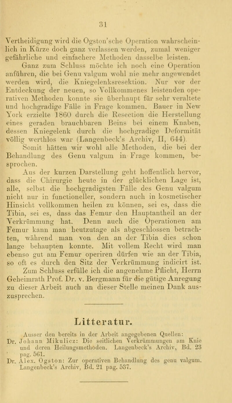 VertheldigLing wiicl die Ogston'sche Opiiration wahrschein- lich in Kürze doch ganz verlassen werden, zumal weniger gefährliche und einfachere INIethoden dasselbe leisten. Ganz zum Schluss möchte ich noch eine Operation anführen, die bei Genu valgum wohl nie mehr angewendet werden wird, die Kniegelenksresekiion. Nur vor der Entdeckung der neuen, so Vollkommenes leistenden ope- rativen Methoden konnte sie überhaupt für sehr veraltete und hochgradige Fälle in Frage kommen. Bauer in New York erzielte 3860 durch die Resection die Herstellung eines geraden brauchbaren Beins bei einem Knaben, dessen Kniesrelenk durch die hochgradige Deformität völlig werthlos war (Langenbeck's Archiv, II, 644). Somit hätten wir wohl alle JNIethoden, die bei der Behandlung des Genu valgum in Frage kommen, be- sprochen. Aus der kurzen Darstellung geht hoffentlich hervor, dass die Chirurgie heute in der glücklichen Lage ist, alle, selbst die hochgradigsten Fälle des Genu valgum nicht nur in functioneller, sondern auch in kosmetischer Hinsicht vollkommen heilen zu können, sei es, dass die Tibia, sei es, dass das Femur den Hauptantheil an der Verkrümmung hat. Denn auch die Operationen am Femur kann man heutzutage als abgeschlossen betrach- ten, während man von den an der Tibia dies schon lange behaupten konnte. Mit vollem Recht wird man ebenso gut am Femur operiren dürfen wie an der Tibia, so oft es durch den Sitz der Verkrümmung indicirt ist. Zum Schluss erfülle ich die angenehme Pflicht, Herrn Geheimrath Prof. Dr. v. Bergmann für die gütige Anregung zu dieser Arbeit auch an dieser Stelle meinen Dank aus- zusprechen. Litteratur. Ausser den bereits in der Arbeit angegebenen Quellen: Dr. Johann Mikulicz: Die seitlichen A erkrümniungen am Knie und deren Heilungsmethoden. Langenbeck's Archiv, Bd. 23 pag. 5G1. Dr. Alex. Ogston: Zur operativen Behandlung des genu valgum. Langenbeck's Archiv, Bd. 21 pag. 537.