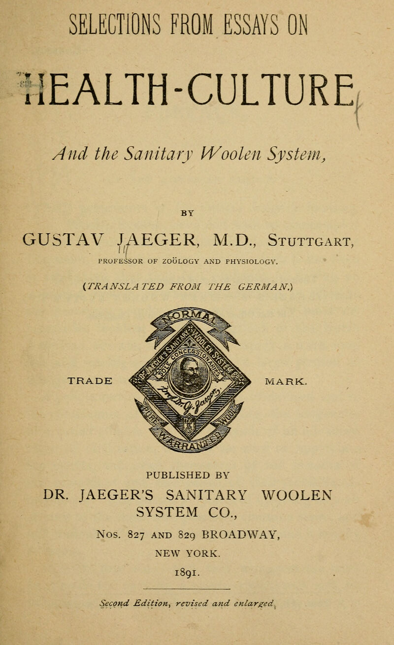 SELECTIONS FROM ESSAYS ON MEALTH-CULTURE And the Sanitary Woolen System, BY GUSTAV JAEGER, M.D., Stuttgart, PROFESSOR OF ZOOLOGY AND PHYSIOLOGY. {TRANSLATED FROM THE GERMAN.) TRADE ^^^V^^^Pilr>'^^!^^ MARK. PUBLISHED BY DR. JAEGER'S SANITARY WOOLEN SYSTEM CO., Nos. 827 AND 829 BROADWAY, NEW YORK. 1891. Second Edition^ revised and enlarged