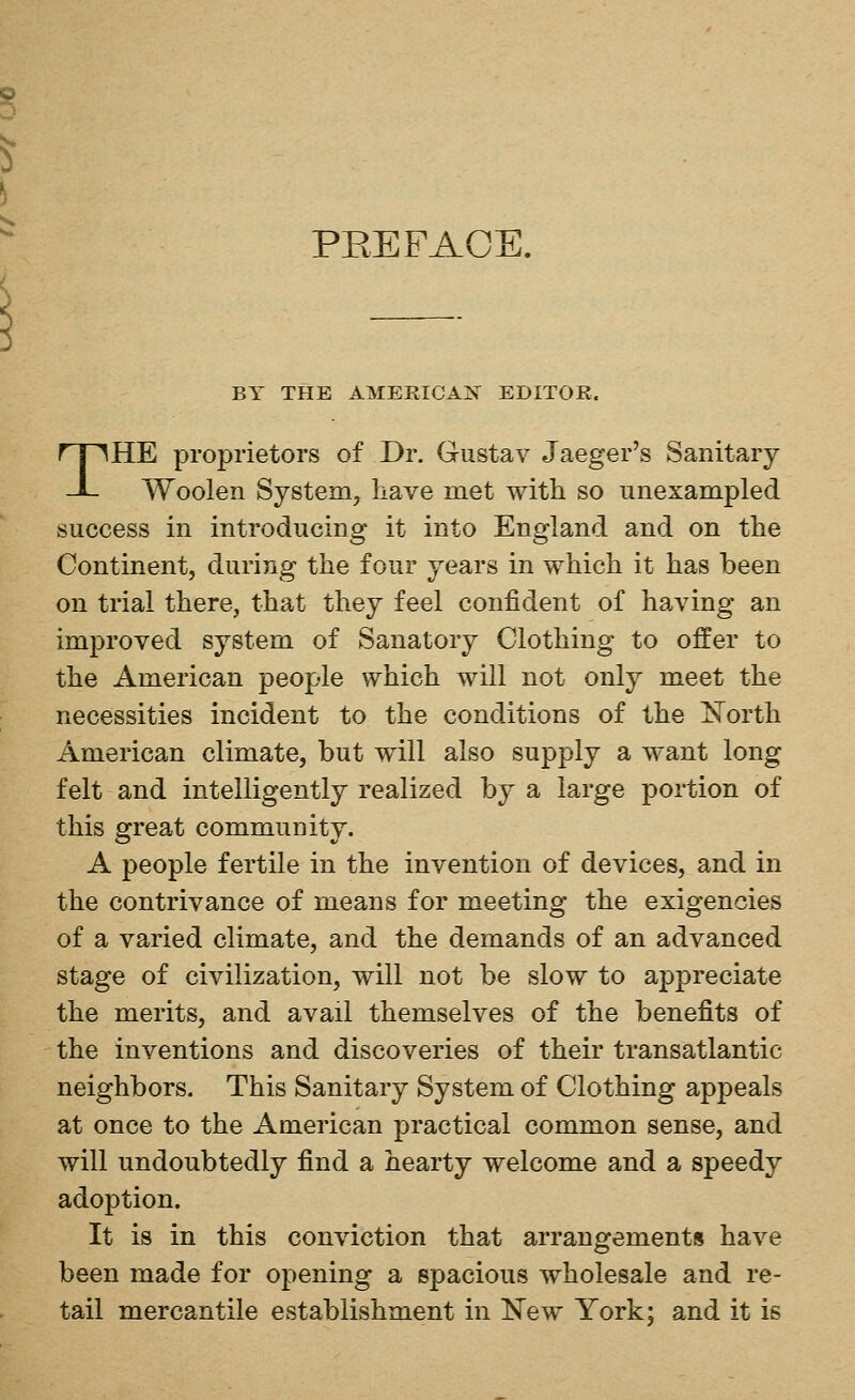PEE FACE. BY THE AMERICAN EDITOR. THE proprietors of Dr. Gustav Jaeger's Sanitary Woolen System, have met with so unexampled success in introducing it into England and on the Continent, during the four years in which it has been on trial there, that they feel confident of having an improved system of Sanatory Clothing to offer to the American people which will not only meet the necessities incident to the conditions of the iSTorth American climate, but will also supply a want long felt and intelligently realized by a large portion of this great community. A people fertile in the invention of devices, and in the contrivance of means for meeting the exigencies of a varied climate, and the demands of an advanced stage of civilization, will not be slow to appreciate the merits, and avail themselves of the benefits of the inventions and discoveries of their transatlantic neighbors. This Sanitary System of Clothing appeals at once to the American practical common sense, and will undoubtedly find a hearty welcome and a speedy adoption. It is in this conviction that arrangements have been made for opening a spacious wholesale and re- tail mercantile establishment in New York; and it is