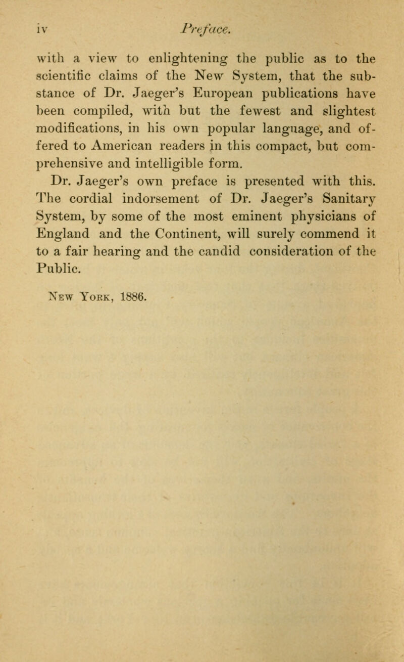 with a view to enlightening the public as to the scientific claims of the New System, that the sub- stance of Dr. Jaeger's European publications have been compiled, with but the fewest and slightest modifications, in his own popular language, and of- fered to American readers in this compact, but com- prehensive and intelligible form. Dr. Jaeger's own preface is presented with this. The cordial indorsement of Dr. Jaeger's Sanitarj^ System, by some of the most eminent physicians of England and the Continent, will surely commend it to a fair hearing and the candid consideration of the Public. New York, 1886.