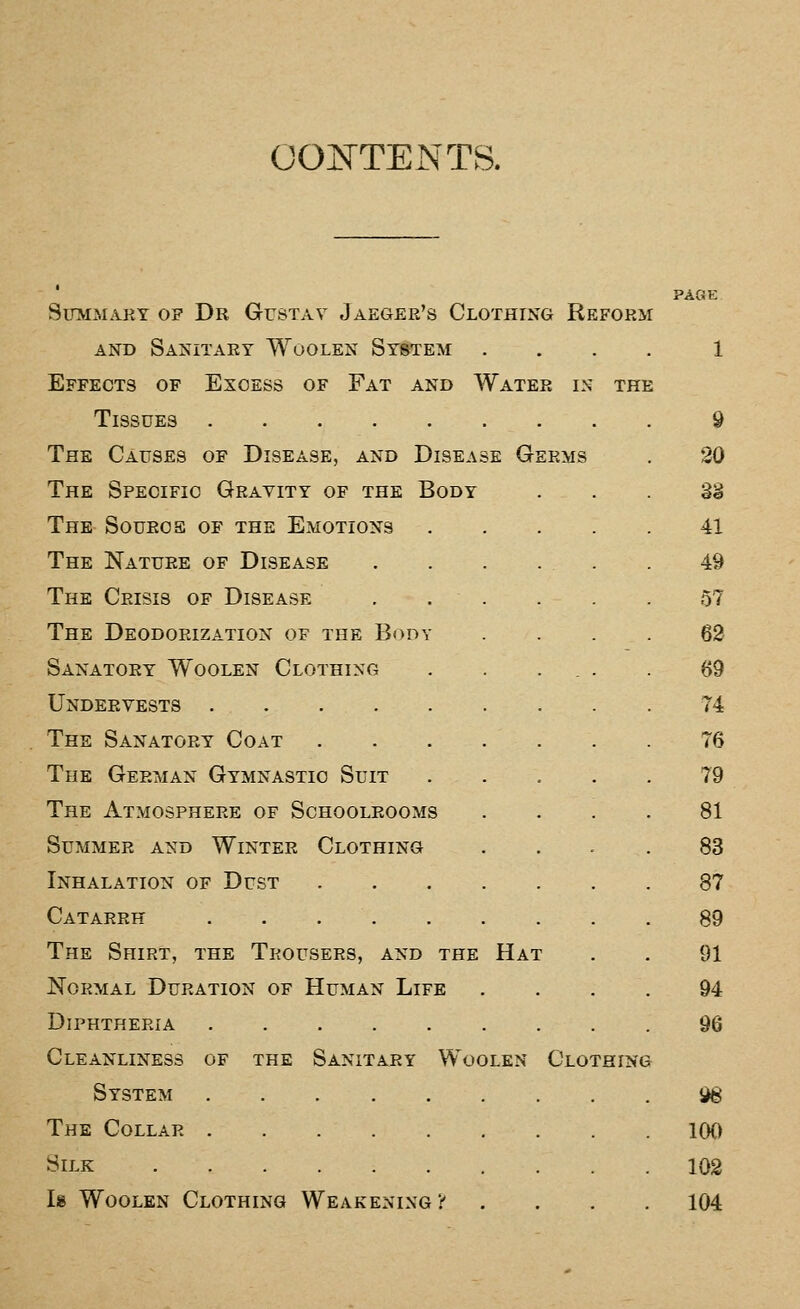 COJTTENTS. Summary of Dr Gustav Jaeger's Clothing Reform AND Sanitary Woolen System . Effects of Excess of Fat and Water in the Tissues The Causes of Disease, and Disease Germs The Specific Gravity of the Body The Sourcs of the Emotions .... The Nature of Disease . . . ... The Crisis of Disease , . . . . The Deodorization of the Body Sanatory Woolen Clothing . . ... Undervests The Sanatory Coat . . . . . The German Gymnastic Suit .... The Atmosphere of Schoolrooms Summer and Winter Clothing Inhalation of Dust Catarrh The Shirt, the Trousers, and the Hat Normal Duration of Human Life Diphtheria Cleanliness of the Sanitary Woolen Clothing System The Collar Silk Is Woolen Clothing Weakening t . . . PAGE