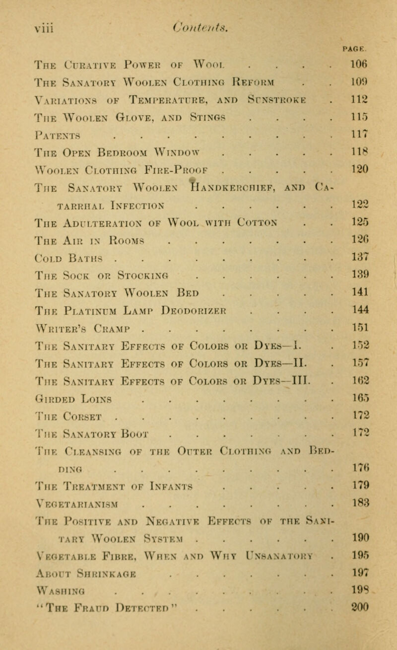 Vlll i'onti iitK. The Curative Power of Wool The Sanatory Woolen Clothing I^efmum Variations of Temperature, and SrNfsTHOKE The Woolen Glove, and Stings Patents The Open Bedroom Window Woolen Clothing Fihe-Proof The Sanatory Woolen Handkerchief, and Ca- tarrhal Infection ... The Adllteration of Wool with Cotton The Air in Rooms .... Cold Baths The Sock or Stocking The Sanatory Woolen Bed The Platinum Lamp Deodorizer Writer's Cramp The Sanitary Effects of Colors or Dyes—1. The Sanitary Effects of Colors or Dyes—II The Sanitary Effects of Colors or Dyes—III Girded Loins The Corset 'I'HE Sanatory Boot .... Thk Cleansing of the Outer Cloihing .\nd Bed- ding ...... The Treatment of Infants Vegetarianism The Positive and Negative Effects of the Sani- tary Woolen System .... Vegetable Fibre, When and Why Unhanatoi About Shrink age Washing The Fraud Detected ....