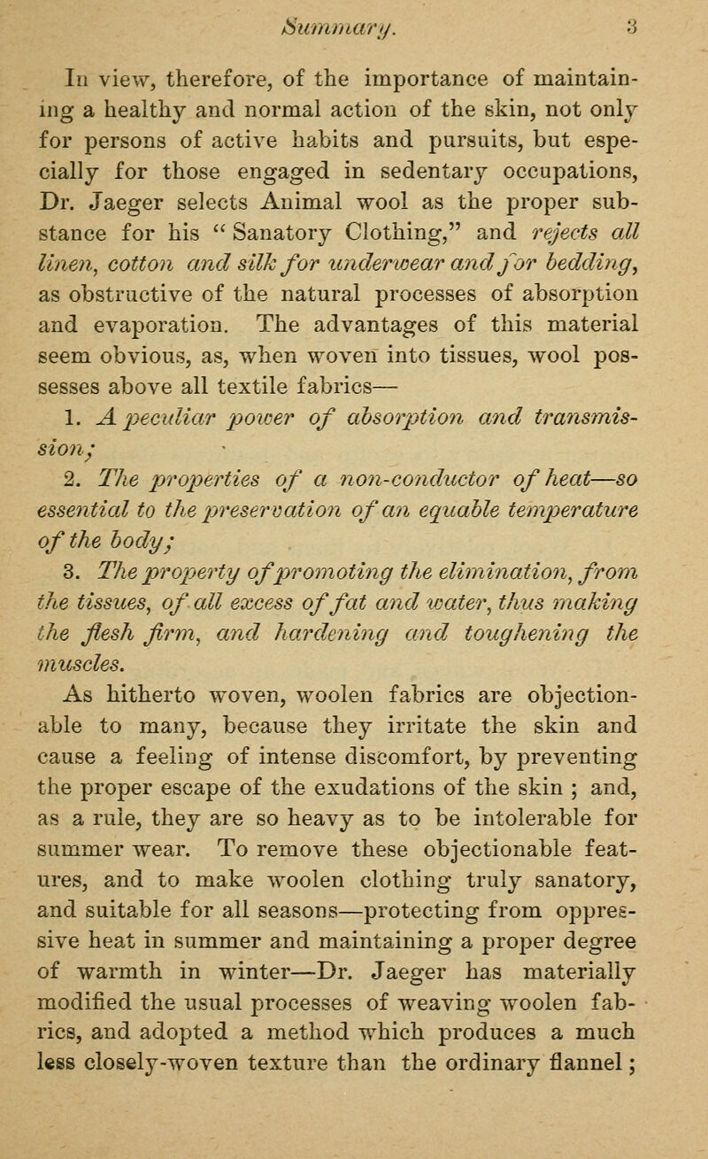 In view, therefore, of the importance of maintain- ing a healthy and normal action of the skin, not onlj for persons of active habits and pursuits, but espe- cially for those engaged in sedentary occupations, Dr. Jaeger selects Animal wool as the proper sub- stance for his  Sanatory Clothing, and rejects all linen, cotton and silk for underwear aiid for bedding^ as obstructive of the natural processes of absorption and evaporation. The advantages of this material seem obvious, as, when woven into tissues, wool pos- sesses above all textile fabrics— 1. A 2)eculiar power of absorption and transmis- sion^ 2. The properties of a non-conductor of heat—so essential to the preservation of an equable temperature of the body; 3. The property ofpjromoting the elimination, from the tissues, of all excess of fat and %oater, thus making the flesh firm, and hardening and toughening the muscles. As hitherto woven, woolen fabrics are objection- able to many, because they irritate the skin and cause a feeling of intense discomfort, by preventing the proper escape of the exudations of the skin ; and, as a rule, they are so heavy as to be intolerable for summer wear. To remove these objectionable feat- ures, and to make woolen clothing truly sanatory, and suitable for all seasons—protecting from oppres- sive heat in summer and maintaining a proper degree of warmth in winter—Dr. Jaeger has materially modified the usual processes of weaving woolen fab- rics, and adopted a method which produces a much less closely-woven texture than the ordinary flannel;