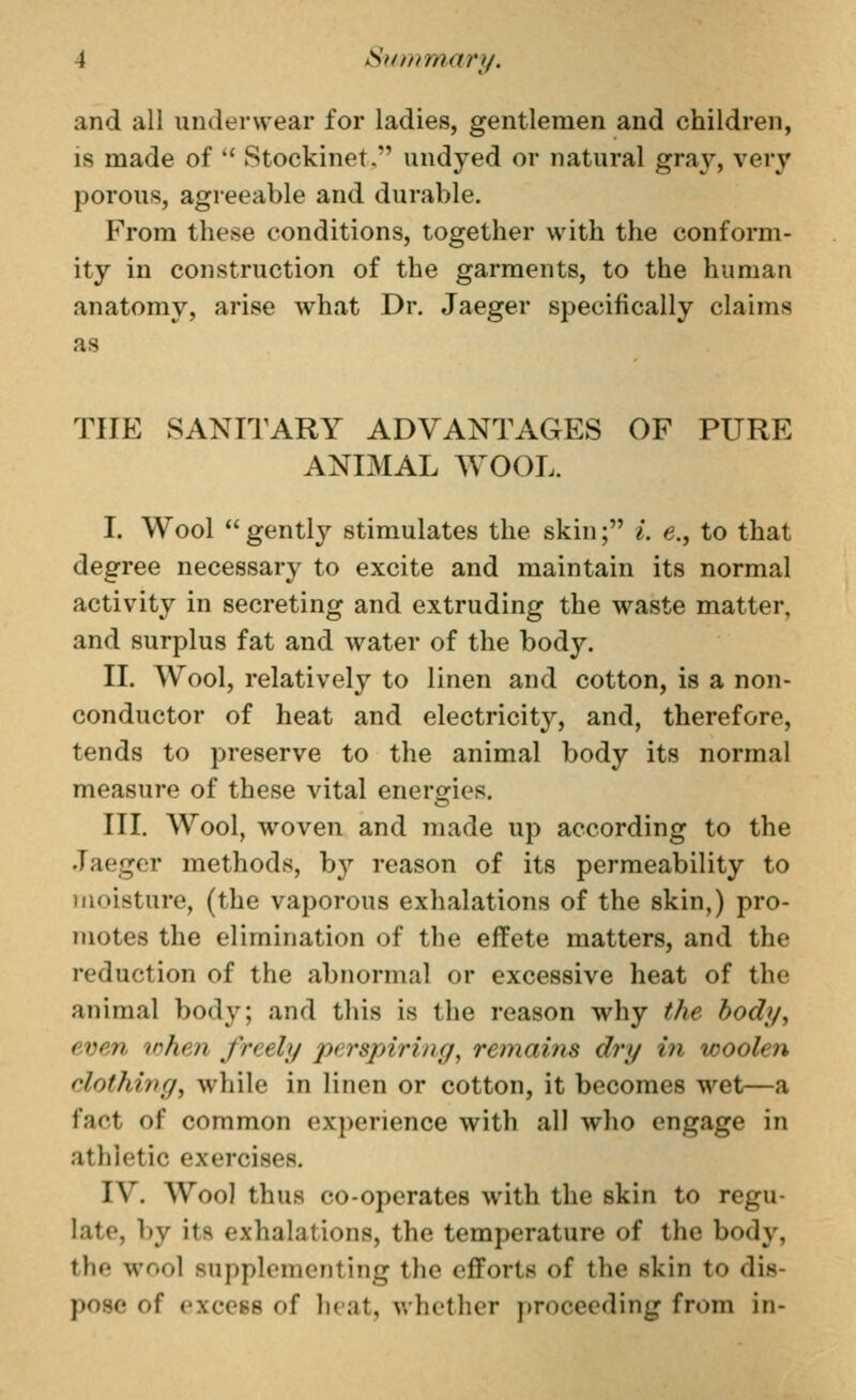 and all underwear for ladies, gentlemen and children, IS made of  Stockinet, undyed or natural gray, very porous, agreeable and durable. From these conditions, together with the conform- ity in construction of the garments, to the human anatomy, arise what Dr. Jaeger specifically claims as THE SANITARY ADVANTAGES OF PURE ANIMAL WOOL. I. Wool  gently stimulates the skin; L e., to that degree necessary to excite and maintain its normal activity in secreting and extruding the waste matter, and surplus fat and water of the body. II. Wool, relatively to linen and cotton, is a non- conductor of heat and electricity, and, therefore, tends to preserve to the animal body its normal measure of these vital energies. III. Wool, woven and made up according to the Jaeger methods, by reason of its permeability to moisture, (the vaporous exhalations of the skin,) pro- motes the elimination of the effete matters, and the reduction of the abnormal or excessive heat of the animal body; and this is the reason why the body, even when freely perspiring^ remains dry in woolen clothing J while in linen or cotton, it becomes wet—a fact of common experience with all who engage in athletic exercises. IV. Woo] thus co-operates with the skin to regu- late, by its exhalations, the temperature of the body, the wool supplementing the efforts of the skin to dis- pose of excess of heat, whether proceeding from in-